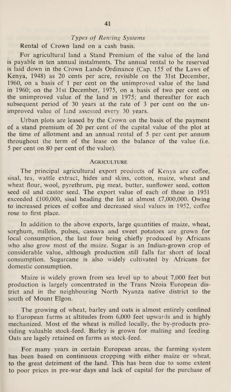 Types of Renting Systems Rental of Crown land on a cash basis. For agricultural land a Stand Premium of the value of the land is payable in ten annual instalments. The annual rental to be reserved is laid down in the Crown Lands Ordinance (Cap. 155 of the Laws of Kenya, 1948) as 20 cents per acre, revisible on the 31st December, 1960, on a basis of 1 per cent on the unimproved value of the land in 1960; on the 31st December, 1975, on a basis of two per cent on the unimproved value of the land in 1975; and thereafter for each subsequent period of 30 years at the rate of 3 per cent on the un¬ improved value of land assessed every 30 years. Urban plots are leased by the Crown on the basis of the payment of a stand premium of 20 per cent of the capital value of the plot at the time of allotment and an annual rental of 5 per cent per annum throughout the term of the lease on the balance of the value (i.e. 5 per cent on 80 per cent of the value). Agriculture The principal agricultural export products of Kenya are coffee, sisal, tea, wattle extract, hides and skins, cotton, maize, wheat and wheat flour, wool, pyrethrum, pig meat, butter, sunflower seed, cotton seed oil and castor seed. The export value of each of these in 1951 exceeded £100,000, sisal heading the list at almost £7,000,000. Owing to increased prices of coffee and decreased sisal values in 1952, coffee rose to first place. In addition to the above exports, large quantities of maize, wheat, sorghum, millets, pulses, cassava and sweet potatoes are grown for local consumption, the last four being chiefly produced by Africans who also grow most of the maize. Sugar is an Indian-grown crop of considerable value, although production still falls far short of local consumption. Sugarcane is also widely cultivated by Africans for domestic consumption. Maize is widely grown from sea level up to about 7,000 feet but production is largely concentrated in the Trans Nzoia European dis¬ trict and in the neighbouring North Nyanza native district to the south of Mount Elgon. The growing of wheat, barley and oats is almost entirely confined to European farms at altitudes from 6,000 feet upwards and is highly mechanized. Most of the wheat is milled locally, the by-products pro¬ viding valuable stock-feed. Barley is grown for malting and feeding. Oats are lagely retained on farms as stock-feed. For many years in certain European areas, the farming system has been based on continuous cropping with either maize or wheat, to the great detriment of the land. This has been due to some extent to poor prices in pre-war days and lack of capital for the purchase of