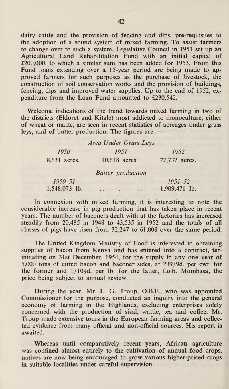 dairy cattle and the provision of fencing and dips, pre-requisites to the adoption of a sound system of mixed farming. To assist farmers to change over to such a system, Legislative Council in 1951 set up an Agricultural Land Rehabilitation Fund with an initial capital of £200,000, to which a similar sum has been added for 1953. From this Fund loans extending over a 15-year period are being made to ap¬ proved farmers for such purposes as the purchase of livestock, the construction of soil conservation works and the provision of buildings, fencing, dips and improved water supplies. Up to the end of 1952, ex¬ penditure from the Loan Fund amounted to £230,542. Welcome indications of the trend towards mixed farming in two of the districts (Eldoret and Kitale) most addicted to monoculture, either of wheat or maize, are seen in recent statistics of acreages under grass leys, and of butter production. The figures are: — Area Under Grass Leys 1950 1951 1952 8,631 acres. 10,618 acres. 27,737 acres. Butter production 1950-51 1,548,073 lb. 1951-52 1,909,471 lb. In connexion with mixed farming, it is interesting to note the considerable increase in pig production that has taken place in recent years. The number of baconers dealt with at the factories has increased steadily from 20,485 in 1948 to 43,535 in 1952 and the totals of all classes of pigs have risen from 32,247 to 61,008 over the same period. The United Kingdom Ministry of Food is interested in obtaining supplies of bacon from Kenya and has entered into a contract, ter¬ minating on 31st December, 1954, for the supply in any one year of 5,000 tons of cured bacon and baconer sides, at 239/9d. per cwt. for the former and l/lO^d. per lb. for the latter, f.o.b. Mombasa, the price being subject to annual review. During the year, Mr. L. G. Troup, O.B.E., who was appointed Commissioner for the purpose, conducted an inquiry into the general economy of farming in the Highlands, excluding enterprises solely concerned with the production of sisal, wattle, tea and coffee. Mr. Troup made extensive tours in the European farming areas and collec¬ ted evidence from many official and non-official sources. His report is awaited. Whereas until comparatively recent years, African agriculture was confined almost entirely to the cultivation of annual food crops, natives are now being encouraged to grow various higher-priced crops in suitable localities under careful supervision.