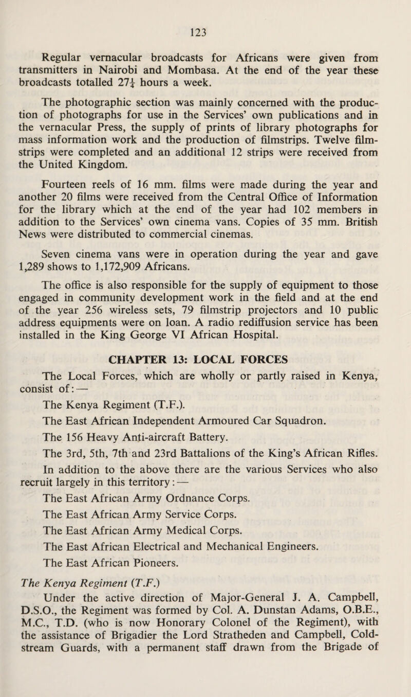 Regular vernacular broadcasts for Africans were given from transmitters in Nairobi and Mombasa. At the end of the year these broadcasts totalled 27? hours a week. The photographic section was mainly concerned with the produc¬ tion of photographs for use in the Services’ own publications and in the vernacular Press, the supply of prints of library photographs for mass information work and the production of filmstrips. Twelve film¬ strips were completed and an additional 12 strips were received from the United Kingdom. Fourteen reels of 16 mm. films were made during the year and another 20 films were received from the Central Office of Information for the library which at the end of the year had 102 members in addition to the Services’ own cinema vans. Copies of 35 mm. British News were distributed to commercial cinemas. Seven cinema vans were in operation during the year and gave 1,289 shows to 1,172,909 Africans. The office is also responsible for the supply of equipment to those engaged in community development work in the field and at the end of the year 256 wireless sets, 79 filmstrip projectors and 10 public address equipments were on loan. A radio rediffusion service has been installed in the King George VI African Hospital. CHAPTER 13: LOCAL FORCES The Local Forces, which are wholly or partly raised in Kenya, consist of: — The Kenya Regiment (T.F.). The East African Independent Armoured Car Squadron. The 156 Heavy Anti-aircraft Battery. The 3rd, 5th, 7th and 23rd Battalions of the King’s African Rifles. In addition to the above there are the various Services who also recruit largely in this territory: — The East African Army Ordnance Corps. The East African Army Service Corps. The East African Army Medical Corps. The East African Electrical and Mechanical Engineers. The East African Pioneers. The Kenya Regiment (T.F.) Under the active direction of Major-General J. A. Campbell, D.S.O., the Regiment was formed by Col. A. Dunstan Adams, O.B.E., M.C., T.D. (who is now Honorary Colonel of the Regiment), with the assistance of Brigadier the Lord Stratheden and Campbell, Cold¬ stream Guards, with a permanent staff drawn from the Brigade of