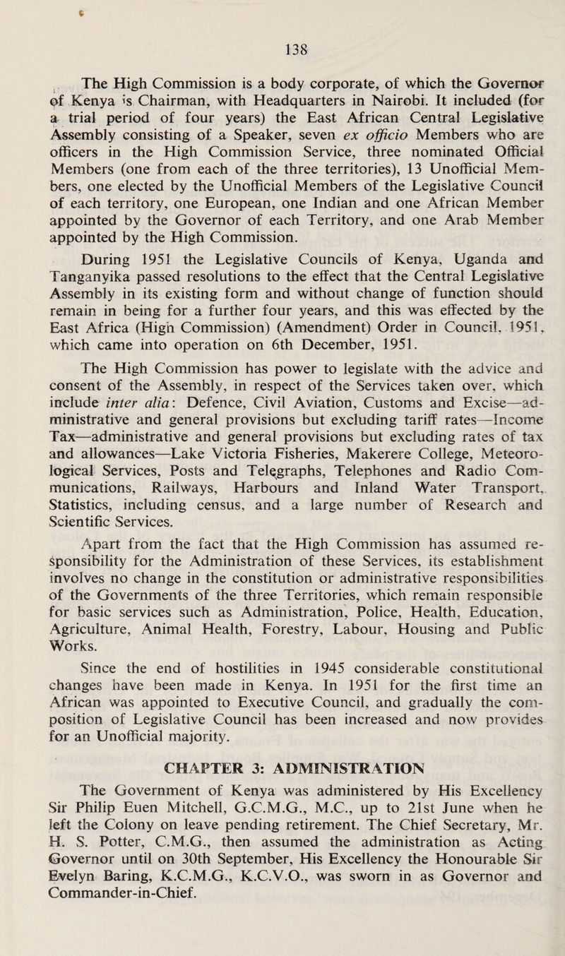 The High Commission is a body corporate, of which the Governor of Kenya is Chairman, with Headquarters in Nairobi. It included (for a trial period of four years) the East African Central Legislative Assembly consisting of a Speaker, seven ex officio Members who are officers in the High Commission Service, three nominated Official Members (one from each of the three territories), 13 Unofficial Mem¬ bers, one elected by the Unofficial Members of the Legislative Council of each territory, one European, one Indian and one African Member appointed by the Governor of each Territory, and one Arab Member appointed by the High Commission. During 1951 the Legislative Councils of Kenya, Uganda and Tanganyika passed resolutions to the effect that the Central Legislative Assembly in its existing form and without change of function should remain in being for a further four years, and this was effected by the East Africa (High Commission) (Amendment) Order in Council. 1951, which came into operation on 6th December, 1951. The High Commission has power to legislate with the advice and consent of the Assembly, in respect of the Services taken over, which include inter alia: Defence, Civil Aviation, Customs and Excise—ad¬ ministrative and general provisions but excluding tariff rates—Income Tax—administrative and general provisions but excluding rates of tax and allowances—Lake Victoria Fisheries, Makerere College, Meteoro¬ logical Services, Posts and Telegraphs, Telephones and Radio Com¬ munications, Railways, Harbours and Inland Water Transport, Statistics, including census, and a large number of Research and Scientific Services. Apart from the fact that the High Commission has assumed re¬ sponsibility for the Administration of these Services, its establishment involves no change in the constitution or administrative responsibilities of the Governments of the three Territories, which remain responsible for basic services such as Administration, Police, Health, Education, Agriculture, Animal Health, Forestry, Labour, Housing and Public Works. Since the end of hostilities in 1945 considerable constitutional changes have been made in Kenya. In 1951 for the first time an African was appointed to Executive Council, and gradually the com¬ position of Legislative Council has been increased and now provides for an Unofficial majority. CHAPTER 3: ADMINISTRATION The Government of Kenya was administered by His Excellency Sir Philip Euen Mitchell, G.C.M.G., M.C., up to 21st June when he left the Colony on leave pending retirement. The Chief Secretary, Mr. H. S. Potter, C.M.G., then assumed the administration as Acting Governor until on 30th September, His Excellency the Honourable Sir Evelyn Baring, K.C.M.G., K.C.V.O., was sworn in as Governor and Commander-in-Chief.