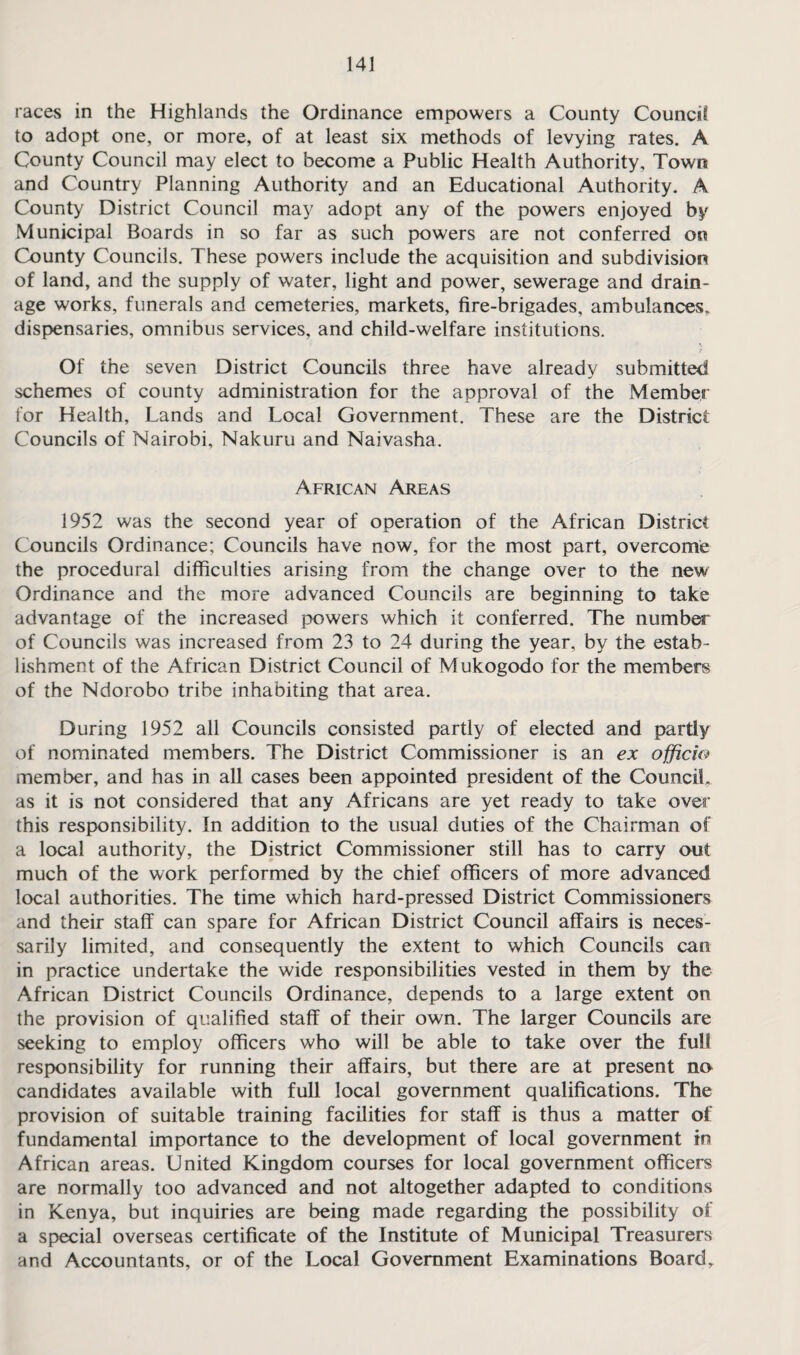 races in the Highlands the Ordinance empowers a County Council to adopt one, or more, of at least six methods of levying rates. A County Council may elect to become a Public Health Authority, Town and Country Planning Authority and an Educational Authority. A County District Council may adopt any of the powers enjoyed by Municipal Boards in so far as such powers are not conferred on County Councils. These powers include the acquisition and subdivision of land, and the supply of water, light and power, sewerage and drain¬ age works, funerals and cemeteries, markets, fire-brigades, ambulances, dispensaries, omnibus services, and child-welfare institutions. Of the seven District Councils three have already submitted schemes of county administration for the approval of the Member for Health, Lands and Local Government. These are the District Councils of Nairobi, Nakuru and Naivasha. African Areas 1952 was the second year of operation of the African District Councils Ordinance; Councils have now, for the most part, overcome the procedural difficulties arising from the change over to the new Ordinance and the more advanced Councils are beginning to take advantage of the increased powers which it conferred. The number of Councils was increased from 23 to 24 during the year, by the estab¬ lishment of the African District Council of Mukogodo for the members of the Ndorobo tribe inhabiting that area. During 1952 all Councils consisted partly of elected and partly of nominated members. The District Commissioner is an ex officio member, and has in all cases been appointed president of the Council, as it is not considered that any Africans are yet ready to take over this responsibility. In addition to the usual duties of the Chairman of a local authority, the District Commissioner still has to carry out much of the work performed by the chief officers of more advanced local authorities. The time which hard-pressed District Commissioners and their staff can spare for African District Council affairs is neces¬ sarily limited, and consequently the extent to which Councils can in practice undertake the wide responsibilities vested in them by the African District Councils Ordinance, depends to a large extent on the provision of qualified staff of their own. The larger Councils are seeking to employ officers who will be able to take over the full responsibility for running their affairs, but there are at present no candidates available with full local government qualifications. The provision of suitable training facilities for staff is thus a matter of fundamental importance to the development of local government in African areas. United Kingdom courses for local government officers are normally too advanced and not altogether adapted to conditions in Kenya, but inquiries are being made regarding the possibility of a special overseas certificate of the Institute of Municipal Treasurers and Accountants, or of the Local Government Examinations Board,