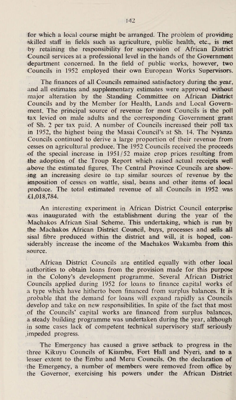 for which a local course might be arranged. The problem of providing skilled staff in fields such as agriculture, public health, etc., is met by retaining the responsibility for supervision of African District Council services at a professional level in the hands of the Government department concerned. In the field of public works, however, two Councils in 1952 employed their own European Works Supervisors. The finances of all Councils remained satisfactory during the year, and all estimates and supplementary estimates were approved without major alteration by the Standing Committee on African District Councils and by the Member for Health, Lands and Local Govern¬ ment. The principal source of revenue for most Councils is the poll tax levied on male adults and the corresponding Government grant of Sh. 2 per tax paid. A number of Councils increased their poll tax in 1952, the highest being the Masai Council’s at Sh. 14. The Nyanza Councils continued to derive a large proportion of their revenue from cesses on agricultural produce. The 1952 Councils received the proceeds of the special increase in 1951/52 maize crop prices resulting from the adoption of the Troup Report which raised .actual receipts well above the estimated figures. The Central Province Councils are show¬ ing an increasing desire to tap similar sources of revenue by the imposition of cesses on wattle, sisal, beans and other items of local produce. The total estimated revenue of all Councils in 1952 was £1,018,784. An interesting experiment in African District Council enterprise was inaugurated with the establishment during the year of the Machakos African Sisal Scheme. This undertaking, which is run by the Machakos African District Council, buys, processes and sells all sisal fibre produced within the district and will, it is hoped, con¬ siderably increase the income of the Machakos Wakamba from this source. African District Councils are entitled equally with other local authorities to obtain loans from the provision made for this purpose in the Colony’s development programme. Several African District Councils applied during 1952 for loans to finance capital works of a type which have hitherto been financed from surplus balances. It is probable that the demand for loans will expand rapidly as Councils develop and take on new responsibilities. In spite of the fact that most of the Councils’ capital works are financed from surplus balances, a steady building programme was undertaken during the year, although in some cases lack of competent technical supervisory staff seriously fimpeded progress. The Emergency has caused a grave setback to progress in the three Kikuyu Councils of Kiambu, Fort Hall and Nyeri, and to a lesser extent to the Embu and Meru Councils. On the declaration of the Emergency, a number of members were removed from office by the Governor, exercising his powers under the African District