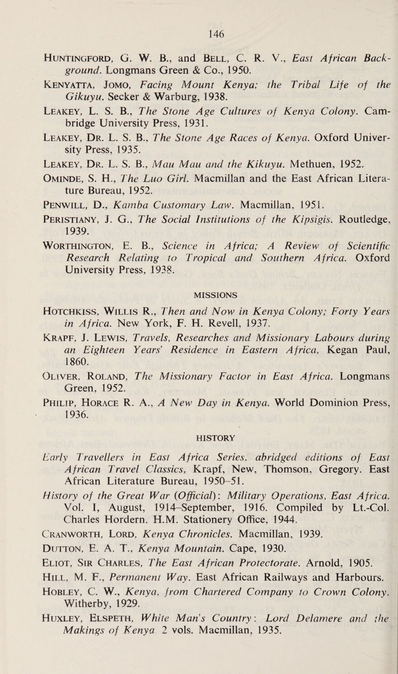 Huntingford, G. W. B., and Bell, C. R. V., East African Back¬ ground. Longmans Green & Co., 1950. Kenyatta, Jomo, Facing Mount Kenya; the Tribal Life of the Gikuyu. Seeker & Warburg, 1938. Leakey, L. S. B., The Stone Age Cultures of Kenya Colony. Cam¬ bridge University Press, 1931. Leakey, Dr. L. S. B., The Stone Age Races of Kenya. Oxford Univer¬ sity Press, 1935. Leakey, Dr. L. S. B., Mau Mau and the Kikuyu. Methuen, 1952. Ominde, S. H., The Luo Girl. Macmillan and the East African Litera¬ ture Bureau, 1952. Penwill, D., Kamba Customary Law. Macmillan, 1951. Peristiany, J. G., The Social Institutions of the Kipsigis. Routledge, 1939. Worthington, E. B., Science in Africa; A Review of Scientific Research Relating to Tropical and Southern Africa. Oxford University Press, 1938. MISSIONS Hotchkiss, Willis R., Then and Now in Kenya Colony; Forty Years in Africa. New York, F. H. Revell, 1937. Krapf, J. Lewis, Travels, Researches and Missionary Labours during an Eighteen Years’ Residence in Eastern Africa, Kegan Paul, 1860. Oliver, Roland, The Missionary Factor in East Africa. Longmans Green, 1952. Philip, Horace R. A., A New Day in Kenya. World Dominion Press, 1936. history Early Travellers in East Africa Series, abridged editions of East African Travel Classics, Krapf, New, Thomson, Gregory. East African Literature Bureau, 1950-51. History of the Great War {Official): Military Operations, East Africa. Vol. I, August, 1914-September, 1916. Compiled by Lt.-Col. Charles Hordern. H.M. Stationery Office, 1944. Cranworth, Lord, Kenya Chronicles. Macmillan, 1939. Dutton, E. A. T., Kenya Mountain. Cape, 1930. Eliot, Sir Charles, The East African Protectorate. Arnold, 1905. Hill, M. F., Permanent Way. East African Railways and Harbours. Hobley, C. W., Kenya, from Chartered Company to Crown Colony. Witherby, 1929. Huxley, Elspeth, White Man s Country: Lord Delamere and the Makings of Kenya 2 vols. Macmillan, 1935.