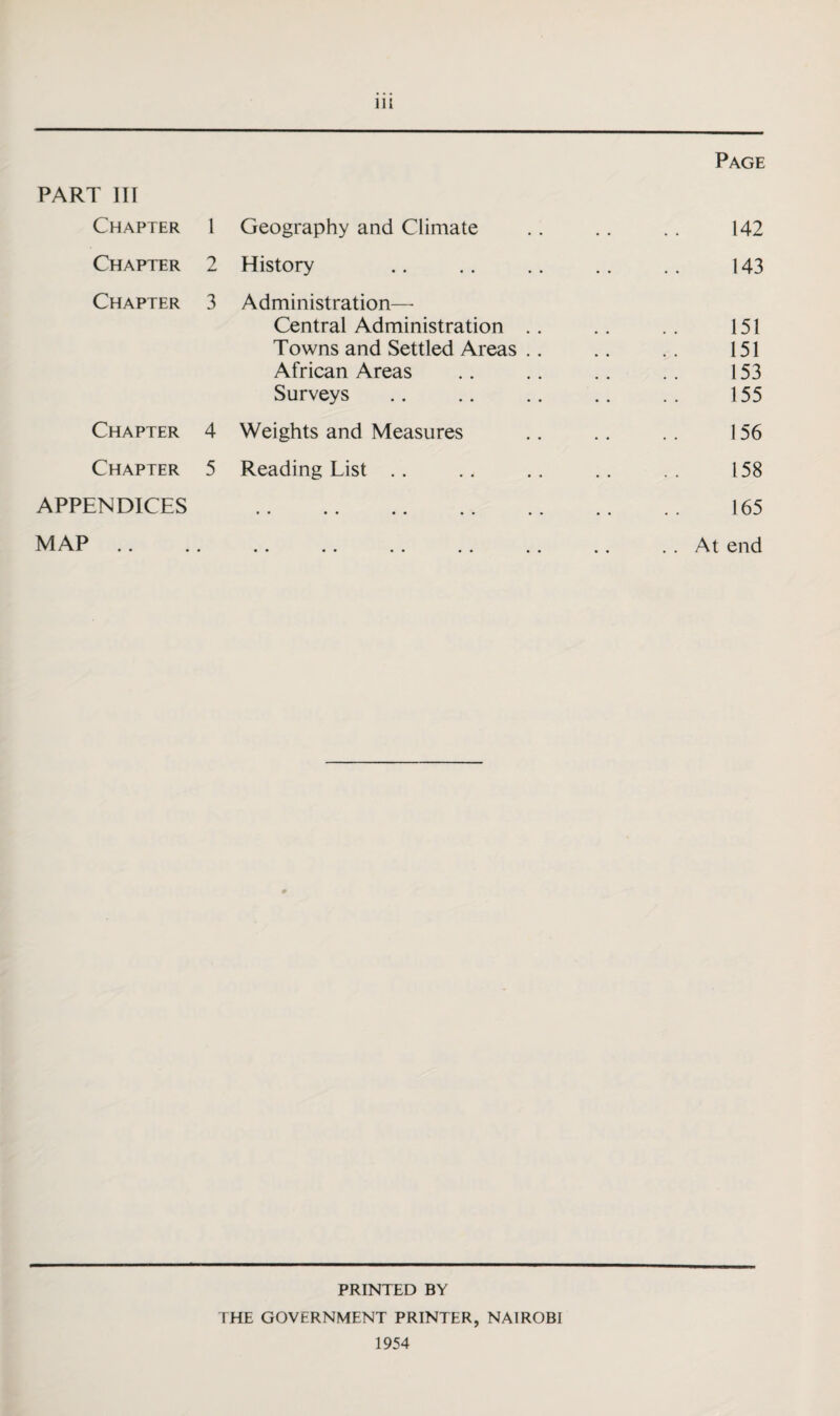 Chapter Chapter Chapter Chapter Chapter APPENDICES MAP .. m Page 1 Geography and Climate 2 History 3 Administration— Central Administration . . Towns and Settled Areas . . African Areas Surveys 4 Weights and Measures 5 Reading List 142 143 151 151 153 155 156 158 165 At end PRINTED BY THE GOVERNMENT PRINTER, NAIROBI 1954