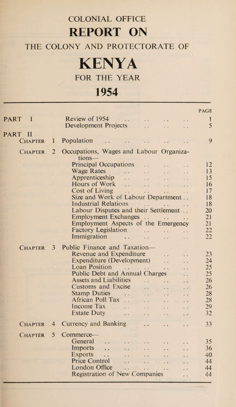 COLONIAL OFFICE REPORT ON THE COLONY AND PROTECTORATE OF KENYA FOR THE YEAR 1954 PAGE PART I Review of 1954 1 Development Projects 5 PART II Chapter 1 Population 9 Chapter 2 Occupations, Wages and Labour Organiza- tions—- Principal Occupations 12 Wage Rates 13 Apprenticeship 15 Hours of Work 16 Cost of Living 17 Size and Work of Labour Department .. 18 Industrial Relations 18 Labour Disputes and their Settlement .. 20 Employment Exchanges .. 21 Employment Aspects of the Emergency 21 Factory Legislation 22 Immigration 22 Chapter 3 Public Finance and Taxation— Revenue and Expenditure 23 Expenditure (Development) 24 Loan Position 25 Public Debt and Annual Charges 25 Assets and Liabilities 26 Customs and Excise 26 Stamp Duties 28 African Poll Tax . . 28 Income Tax 29 Estate Duty 32 Chapter 4 Currency and Banking 33 Chapter 5 Commerce— General 35 Imports 36 Exports 40 Price Control 44 London Office 44 Registration of New Companies 44