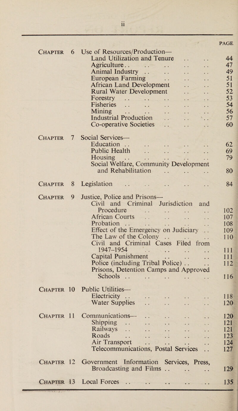 PAGE Chapter 6 Use of Resources/Production— Land Utilization and Tenure 44 Agriculture 47 Animal Industry 49 European Farming 51 African Land Development 51 Rural Water Development 52 Forestry 53 Fisheries 54 Mining 56 Industrial Production 57 Co-operative Societies 60 Chapter 7 Social Services— Education 62 Public Health 69 Housing Social Welfare, Community Development 79 and Rehabilitation 80 Chapter 8 Legislation 84 Chapter 9 Justice, Police and Prisons—- Civil and Criminal Jurisdiction and Procedure 102 African Courts 107 Probation 108 Effect of the Emergency on Judiciary . . 109 The Law of the Colony Civil and Criminal Cases Filed from 110 1947-1954 111 Capital Punishment 111 Police (including Tribal Police) Prisons, Detention Camps and Approved 112 Schools 116 Chapter 10 Public Utilities— Electricity 118 Water Supplies 120 Chapter 11 Communications— 120 Shipping 121 Railways 121 Roads 123 Air Transport 124 Telecommunications, Postal Services .. 127 Chapter 12 Government Information Services, Press, Broadcasting and Films 129 Chapter 13 Local Forces .. 135