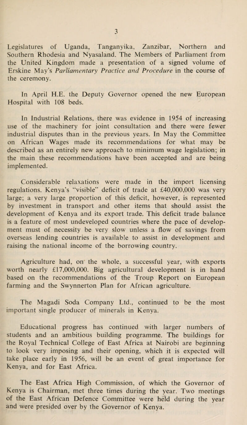 Legislatures of Uganda, Tanganyika, Zanzibar, Northern and Southern Rhodesia and Nyasaland. The Members of Parliament from the United Kingdom made a presentation of a signed volume of Erskine May’s Parliamentary Practice and Procedure in the course of the ceremony. In April H.E. the Deputy Governor opened the new European Hospital with 108 beds. In Industrial Relations, there was evidence in 1954 of increasing use of the machinery for joint consultation and there were fewer industrial disputes than in the previous years. In May the Committee on African Wages made its recommendations for what may be described as an entirely new approach to minimum wage legislation; in the main these recommendations have been accepted and are being implemented. Considerable relaxations were made in the import licensing regulations. Kenya’s “visible” deficit of trade at £40,000,000 was very large; a very large proportion of this deficit, however, is represented by investment in transport and other items that should assist the development of Kenya and its export trade. This deficit trade balance is a feature of most undeveloped countries where the pace of develop¬ ment must of necessity be very slow unless a flow of savings from overseas lending countries is available to assist in development and raising the national income of the borrowing country. Agriculture had, on the whole, a successful year, with exports worth nearly £17,000,000. Big agricultural development is in hand based on the recommendations of the Troup Report on European farming and the Swynnerton Plan for African agriculture. The Magadi Soda Company Ltd., continued to be the most important single producer of minerals in Kenya. Educational progress has continued with larger numbers of students and an ambitious building programme. The buildings for the Royal Technical College of East Africa at Nairobi are beginning to look very imposing and their opening, which it is expected will take place early in 1956, will be an event of great importance for Kenya, and for East Africa. The East Africa High Commission, of which the Governor of Kenya is Chairman, met three times during the year. Two meetings of the East African Defence Committee were held during the year and were presided over by the Governor of Kenya.