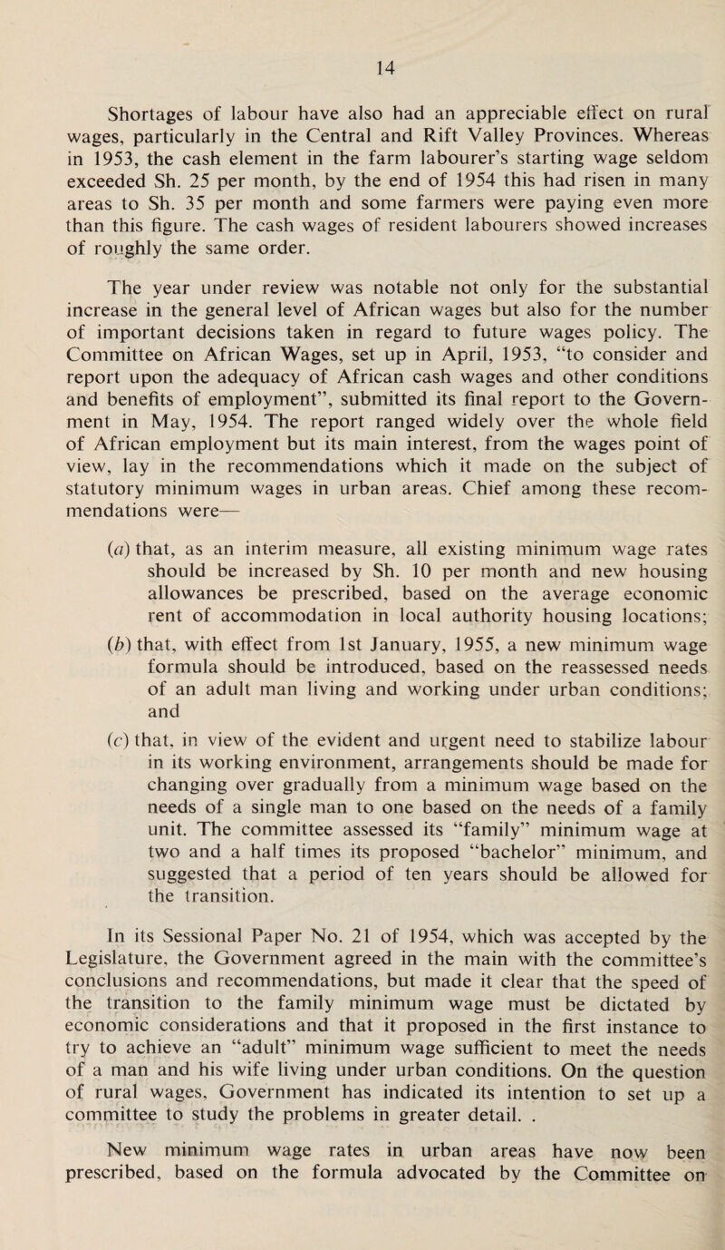 Shortages of labour have also had an appreciable effect on rural wages, particularly in the Central and Rift Valley Provinces. Whereas in 1953, the cash element in the farm labourer’s starting wage seldom exceeded Sh. 25 per month, by the end of 1954 this had risen in many areas to Sh. 35 per month and some farmers were paying even more than this figure. The cash wages of resident labourers showed increases of roughly the same order. The year under review was notable not only for the substantial increase in the general level of African wages but also for the number of important decisions taken in regard to future wages policy. The Committee on African Wages, set up in April, 1953, “to consider and report upon the adequacy of African cash wages and other conditions and benefits of employment”, submitted its final report to the Govern¬ ment in May, 1954. The report ranged widely over the whole field of African employment but its main interest, from the wages point of view, lay in the recommendations which it made on the subject of statutory minimum wages in urban areas. Chief among these recom¬ mendations were— (a) that, as an interim measure, all existing minimum wage rates should be increased by Sh. 10 per month and new housing allowances be prescribed, based on the average economic rent of accommodation in local authority housing locations; (b) that, with effect from 1st January, 1955, a new minimum wage formula should be introduced, based on the reassessed needs of an adult man living and working under urban conditions; and (c) that, in view of the evident and urgent need to stabilize labour in its working environment, arrangements should be made for changing over gradually from a minimum wage based on the needs of a single man to one based on the needs of a family unit. The committee assessed its “family” minimum wage at two and a half times its proposed “bachelor” minimum, and suggested that a period of ten years should be allowed for the transition. In its Sessional Paper No. 21 of 1954, which was accepted by the Legislature, the Government agreed in the main with the committee’s conclusions and recommendations, but made it clear that the speed of the transition to the family minimum wage must be dictated by economic considerations and that it proposed in the first instance to try to achieve an “adult” minimum wage sufficient to meet the needs of a man and his wife living under urban conditions. On the question of rural wages, Government has indicated its intention to set up a committee to study the problems in greater detail. . New minimum wage rates in urban areas have now been prescribed, based on the formula advocated by the Committee on