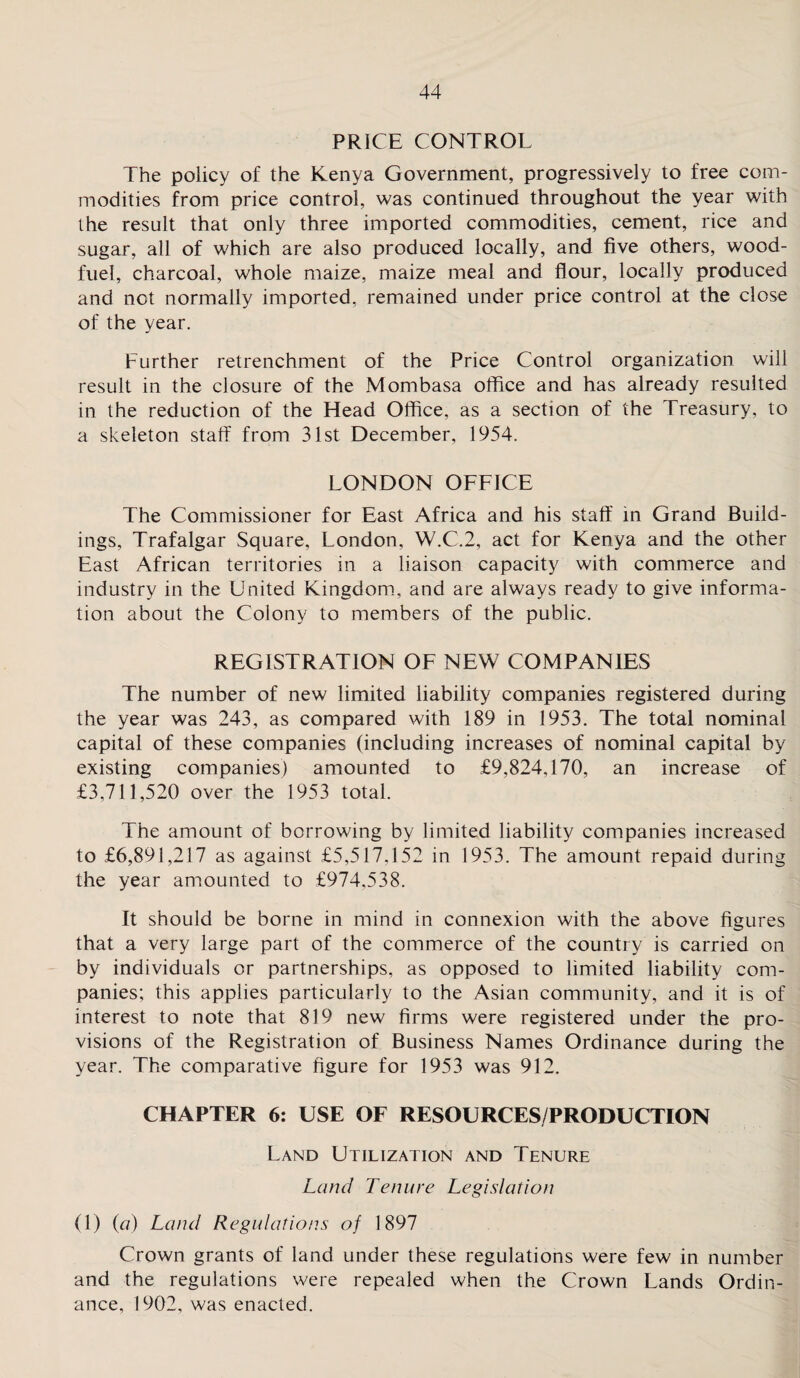 PRICE CONTROL The policy of the Kenya Government, progressively to free com¬ modities from price control, was continued throughout the year with the result that only three imported commodities, cement, rice and sugar, all of which are also produced locally, and five others, wood- fuel, charcoal, whole maize, maize meal and flour, locally produced and not normally imported, remained under price control at the close of the year. Further retrenchment of the Price Control organization will result in the closure of the Mombasa office and has already resulted in the reduction of the Head Office, as a section of the Treasury, to a skeleton staff from 31st December, 1954. LONDON OFFICE The Commissioner for East Africa and his staff in Grand Build¬ ings, Trafalgar Square, London, W.C.2, act for Kenya and the other East African territories in a liaison capacity with commerce and industry in the United Kingdom, and are always ready to give informa¬ tion about the Colony to members of the public. REGISTRATION OF NEW COMPANIES The number of new limited liability companies registered during the year was 243, as compared with 189 in 1953. The total nominal capital of these companies (including increases of nominal capital by existing companies) amounted to £9,824,170, an increase of £3,711,520 over the 1953 total. The amount of borrowing by limited liability companies increased to £6,891,217 as against £5,517,152 in 1953. The amount repaid during the year amounted to £974.538. It should be borne in mind in connexion with the above figures that a very large part of the commerce of the country is carried on by individuals or partnerships, as opposed to limited liability com¬ panies; this applies particularly to the Asian community, and it is of interest to note that 819 new firms were registered under the pro¬ visions of the Registration of Business Names Ordinance during the year. The comparative figure for 1953 was 912. CHAPTER 6: USE OF RESOURCES/PRODUCTION Land Utilization and Tenure Land Tenure Legislation (1) (a) Land Regulations of 1897 Crown grants of land under these regulations were few in number and the regulations were repealed when the Crown Lands Ordin¬ ance, 1902, was enacted.