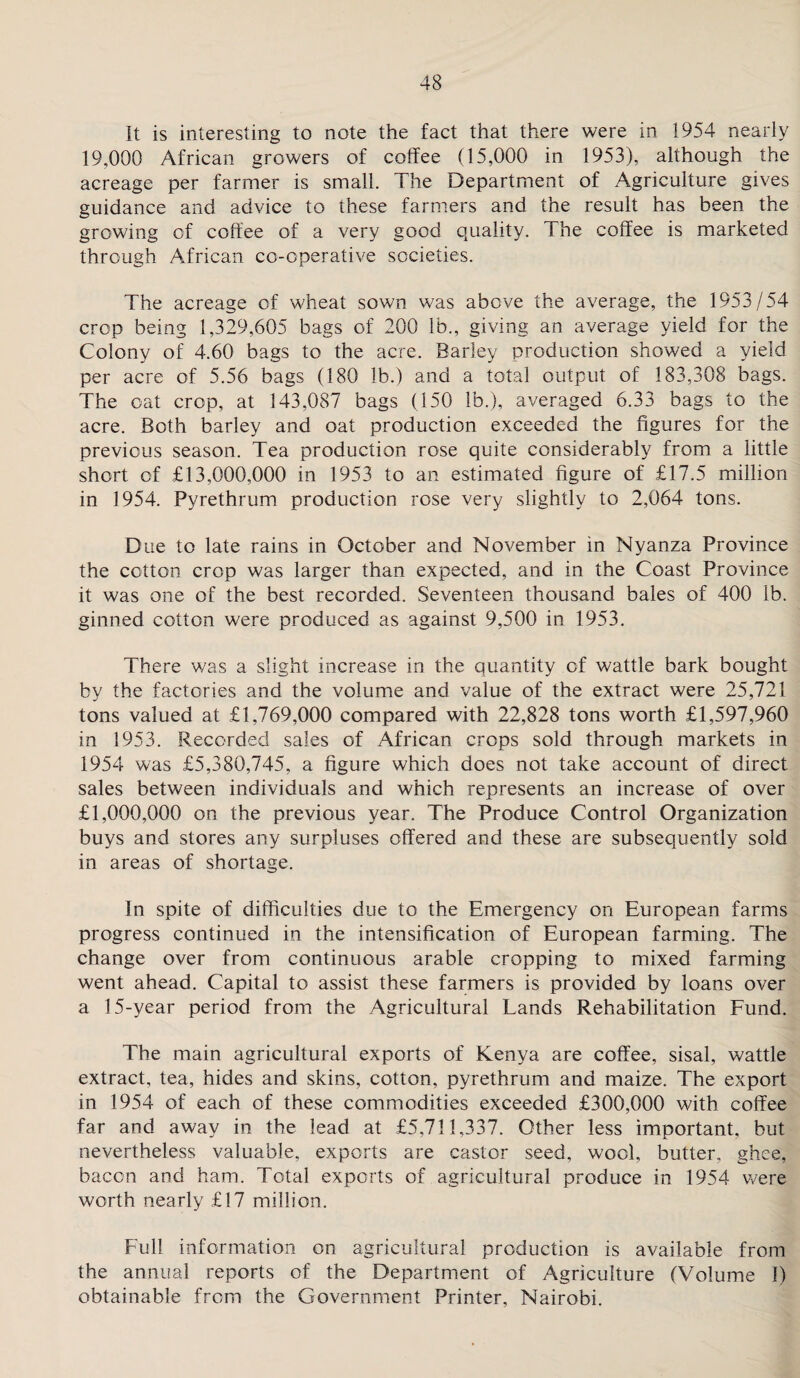 It is interesting to note the fact that there were in 1954 nearly 19,000 African growers of coffee (15,000 in 1953), although the acreage per farmer is small. The Department of Agriculture gives guidance and advice to these farmers and the result has been the growing of coffee of a very good quality. The coffee is marketed through African co-operative societies. The acreage of wheat sown was above the average, the 1953/54 crop being 1,329,605 bags of 200 lb., giving an average yield for the Colony of 4.60 bags to the acre. Barley production showed a yield per acre of 5.56 bags (180 lb.) and a total output of 183,308 bags. The oat crop, at 143,087 bags (150 lb.), averaged 6.33 bags to the acre. Both barley and oat production exceeded the figures for the previous season. Tea production rose quite considerably from a little short of £13,000,000 in 1953 to an estimated figure of £17.5 million in 1954. Pyrethrum production rose very slightly to 2,064 tons. Due to late rains in October and November in Nyanza Province the cotton crop was larger than expected, and in the Coast Province it was one of the best recorded. Seventeen thousand bales of 400 lb. ginned cotton were produced as against 9,500 in 1953. There was a slight increase in the quantity of wattle bark bought by the factories and the volume and value of the extract were 25,721 tons valued at £1,769,000 compared with 22,828 tons worth £1,597,960 in 1953. Recorded sales of African crops sold through markets in 1954 was £5,380,745, a figure which does not take account of direct sales between individuals and which represents an increase of over £1,000,000 on the previous year. The Produce Control Organization buys and stores any surpluses offered and these are subsequently sold in areas of shortage. In spite of difficulties due to the Emergency on European farms progress continued in the intensification of European farming. The change over from continuous arable cropping to mixed farming went ahead. Capital to assist these farmers is provided by loans over a 15-year period from the Agricultural Lands Rehabilitation Fund. The main agricultural exports of Kenya are coffee, sisal, wattle extract, tea, hides and skins, cotton, pyrethrum and maize. The export in 1954 of each of these commodities exceeded £300,000 with coffee far and away in the lead at £5,711,337. Other less important, but nevertheless valuable, exports are castor seed, wool, butter, ghee, bacon and ham. Total exports of agricultural produce in 1954 were worth nearly £17 million. Full information on agricultural production is available from the annual reports of the Department of Agriculture (Volume 1) obtainable from the Government Printer, Nairobi.