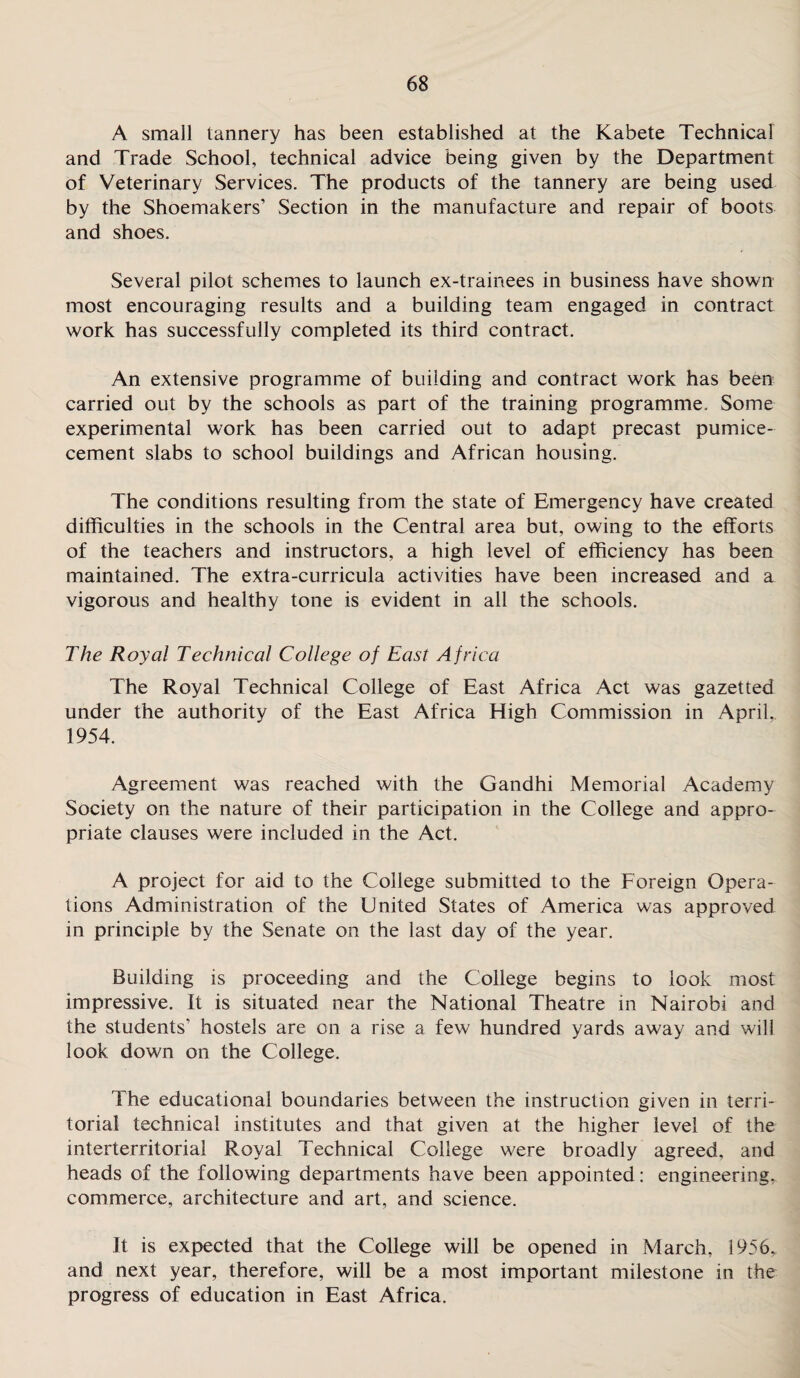 A small tannery has been established at the Kabete Technical and Trade School, technical advice being given by the Department of Veterinary Services. The products of the tannery are being used by the Shoemakers’ Section in the manufacture and repair of boots and shoes. Several pilot schemes to launch ex-trainees in business have shown most encouraging results and a building team engaged in contract work has successfully completed its third contract. An extensive programme of building and contract work has been carried out by the schools as part of the training programme. Some experimental work has been carried out to adapt precast pumice- cement slabs to school buildings and African housing. The conditions resulting from the state of Emergency have created difficulties in the schools in the Central area but, owing to the efforts of the teachers and instructors, a high level of efficiency has been maintained. The extra-curricula activities have been increased and a vigorous and healthy tone is evident in all the schools. The Royal Technical College of East Africa The Royal Technical College of East Africa Act was gazetted under the authority of the East Africa High Commission in April, 1954. Agreement was reached with the Gandhi Memorial Academy Society on the nature of their participation in the College and appro¬ priate clauses were included in the Act. A project for aid to the College submitted to the Foreign Opera¬ tions Administration of the United States of America was approved in principle by the Senate on the last day of the year. Building is proceeding and the College begins to look most impressive. It is situated near the National Theatre in Nairobi and the students' hostels are on a rise a few hundred yards away and will look down on the College. The educational boundaries between the instruction given in terri¬ torial technical institutes and that given at the higher level of the interterritorial Royal Technical College were broadly agreed, and heads of the following departments have been appointed: engineering,, commerce, architecture and art, and science. It is expected that the College will be opened in March, 1956, and next year, therefore, will be a most important milestone in the progress of education in East Africa.