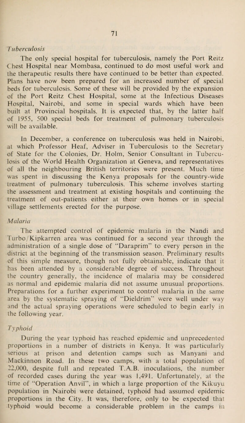 Tuberculosis The only special hospital for tuberculosis, namely the Port Reitz Chest Hospital near Mombasa, continued to do most useful work and the therapeutic results there have continued to be better than expected. Plans have now been prepared for an increased number of special beds for tuberculosis. Some of these will be provided by the expansion of the Port Reitz Chest Hospital, some at the Infectious Diseases Hospital, Nairobi, and some in special wards which have been built at Provincial hospitals. It is expected that, by the latter half of 1955, 500 special beds for treatment of pulmonary tuberculosis will be available. In December, a conference on tuberculosis was held in Nairobi, at which Professor Heaf, Adviser in Tuberculosis to the Secretary of State for the Colonies, Dr. Holm, Senior Consultant in Tubercu¬ losis of the World Health Organization at Geneva, and representatives of all the neighbouring British territories were present. Much time was spent in discussing the Kenya proposals for the country-wide treatment of pulmonary tuberculosis. This scheme involves starting the assessment and treatment at existing hospitals and continuing the treatment of out-patients either at their own homes or in special village settlements erected for the purpose. Malaria The attempted control of epidemic malaria in the Nandi and Turbo/Kipkarren area was continued for a second year through the administration of a single dose of “Daraprim” to every person in the district at the beginning of the transmission season. Preliminary results of this simple measure, though not fully obtainable, indicate that it has been attended by a considerable degree of success. Throughout the country generally, the incidence of malaria may be considered as normal and epidemic malaria did not assume unusual proportions. Preparations for a further experiment to control malaria in the same area by the systematic spraying of “Dieldrim” were well under way and the actual spraying operations were scheduled to begin early in the following year. Typhoid During the year typhoid has reached epidemic and unprecedented proportions in a number of districts in Kenya. It was particularly serious at prison and detention camps such as Manyani and Mackinnon Road. In these two camps, with a total population of 22,000, despite full and repeated T.A.B. inoculations, the number of recorded cases during the year was 1,491. Unfortunately, at the time of “Operation Anvil”, in which a large proportion of the Kikuyu population in Nairobi were detained, typhoid had assumed epidemic proportions in the City. It was, therefore, only to be expected that typhoid would become a considerable problem in the camps in