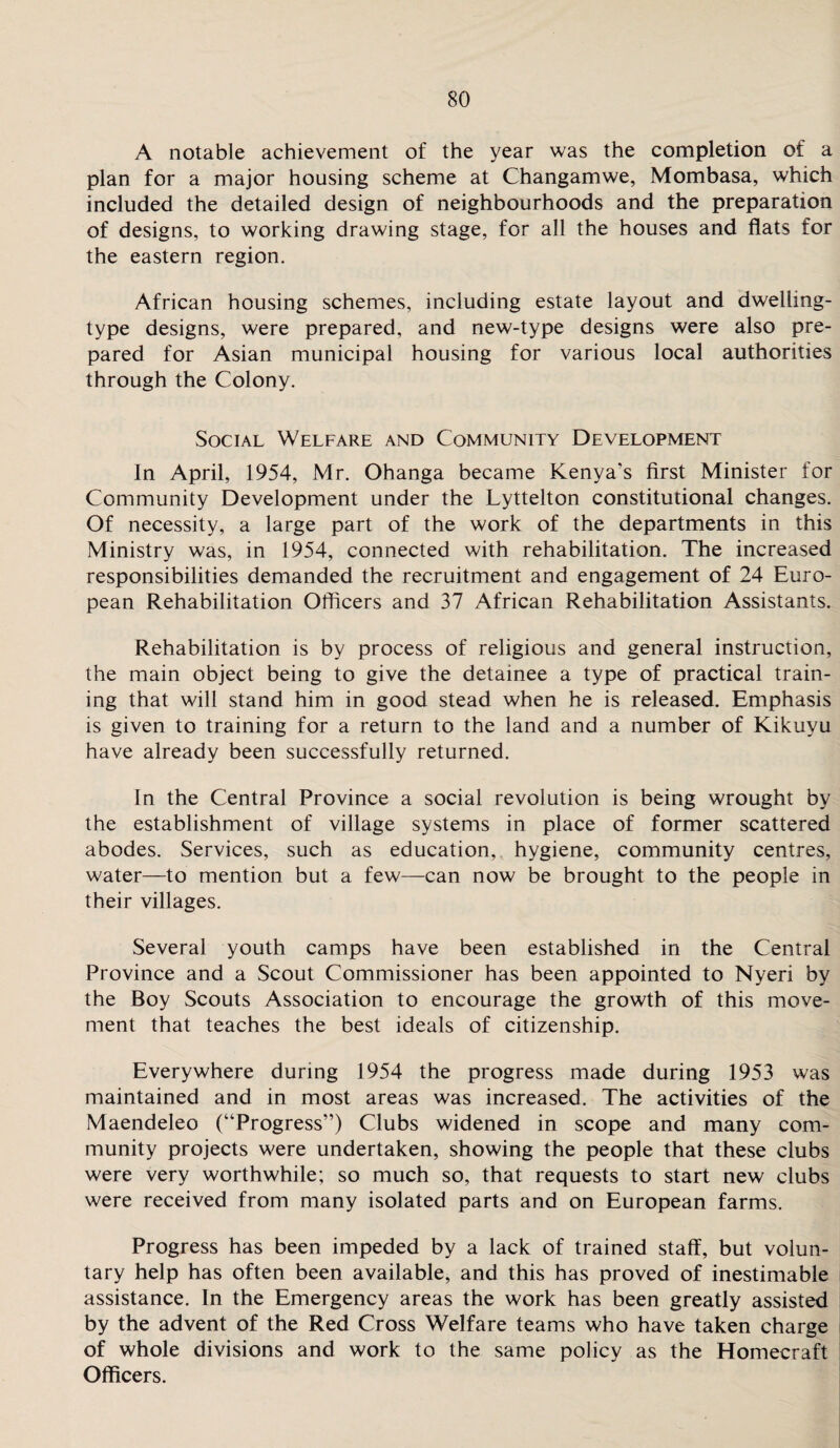 A notable achievement of the year was the completion of a plan for a major housing scheme at Changamwe, Mombasa, which included the detailed design of neighbourhoods and the preparation of designs, to working drawing stage, for all the houses and flats for the eastern region. African housing schemes, including estate layout and dwelling- type designs, were prepared, and new-type designs were also pre¬ pared for Asian municipal housing for various local authorities through the Colony. Social Welfare and Community Development In April, 1954, Mr. Ohanga became Kenya’s first Minister for Community Development under the Lyttelton constitutional changes. Of necessity, a large part of the work of the departments in this Ministry was, in 1954, connected with rehabilitation. The increased responsibilities demanded the recruitment and engagement of 24 Euro¬ pean Rehabilitation Officers and 37 African Rehabilitation Assistants. Rehabilitation is by process of religious and general instruction, the main object being to give the detainee a type of practical train¬ ing that will stand him in good stead when he is released. Emphasis is given to training for a return to the land and a number of Kikuyu have already been successfully returned. In the Central Province a social revolution is being wrought by the establishment of village systems in place of former scattered abodes. Services, such as education, hygiene, community centres, water—to mention but a few—can now be brought to the people in their villages. Several youth camps have been established in the Central Province and a Scout Commissioner has been appointed to Nyeri by the Boy Scouts Association to encourage the growth of this move¬ ment that teaches the best ideals of citizenship. Everywhere during 1954 the progress made during 1953 was maintained and in most areas was increased. The activities of the Maendeleo (“Progress”) Clubs widened in scope and many com¬ munity projects were undertaken, showing the people that these clubs were very worthwhile; so much so, that requests to start new clubs were received from many isolated parts and on European farms. Progress has been impeded by a lack of trained staff, but volun¬ tary help has often been available, and this has proved of inestimable assistance. In the Emergency areas the work has been greatly assisted by the advent of the Red Cross Welfare teams who have taken charge of whole divisions and work to the same policy as the Homecraft Officers.