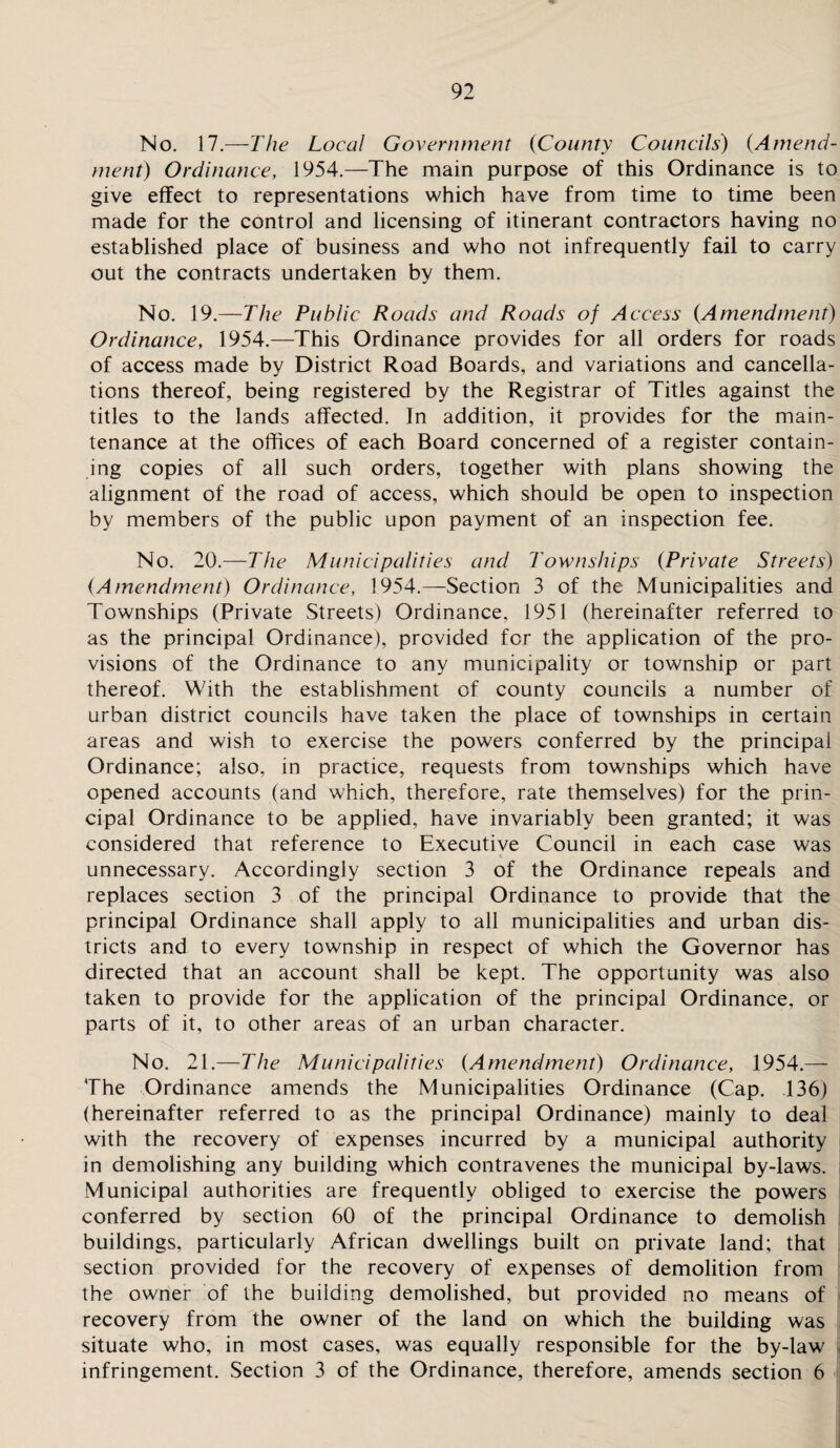 No. 17.—The Local Government (County Councils) (Amend¬ ment) Ordinance, 1954.—The main purpose of this Ordinance is to give effect to representations which have from time to time been made for the control and licensing of itinerant contractors having no established place of business and who not infrequently fail to carry out the contracts undertaken by them. No. 19.—The Public Roads and Roads of Access {Amendment) Ordinance, 1954.—This Ordinance provides for all orders for roads of access made by District Road Boards, and variations and cancella¬ tions thereof, being registered by the Registrar of Titles against the titles to the lands affected. In addition, it provides for the main¬ tenance at the offices of each Board concerned of a register contain¬ ing copies of all such orders, together with plans showing the alignment of the road of access, which should be open to inspection by members of the public upon payment of an inspection fee. No. 20.—The Municipalities and Townships (Private Streets) (Amendment) Ordinance, 1954.—Section 3 of the Municipalities and Townships (Private Streets) Ordinance, 1951 (hereinafter referred to as the principal Ordinance), provided for the application of the pro¬ visions of the Ordinance to any municipality or township or part thereof. With the establishment of county councils a number of urban district councils have taken the place of townships in certain areas and wish to exercise the powers conferred by the principal Ordinance; also, in practice, requests from townships which have opened accounts (and which, therefore, rate themselves) for the prin¬ cipal Ordinance to be applied, have invariably been granted; it was considered that reference to Executive Council in each case was unnecessary. Accordingly section 3 of the Ordinance repeals and replaces section 3 of the principal Ordinance to provide that the principal Ordinance shall apply to all municipalities and urban dis¬ tricts and to every township in respect of which the Governor has directed that an account shall be kept. The opportunity was also taken to provide for the application of the principal Ordinance, or parts of it, to other areas of an urban character. No. 21.—The Municipalities (Amendment) Ordinance, 1954.— The Ordinance amends the Municipalities Ordinance (Cap. 136) (hereinafter referred to as the principal Ordinance) mainly to deal with the recovery of expenses incurred by a municipal authority in demolishing any building which contravenes the municipal by-laws. Municipal authorities are frequently obliged to exercise the powers conferred by section 60 of the principal Ordinance to demolish buildings, particularly African dwellings built on private land; that section provided for the recovery of expenses of demolition from the owner of the building demolished, but provided no means of recovery from the owner of the land on which the building was situate who, in most cases, was equally responsible for the by-law infringement. Section 3 of the Ordinance, therefore, amends section 6