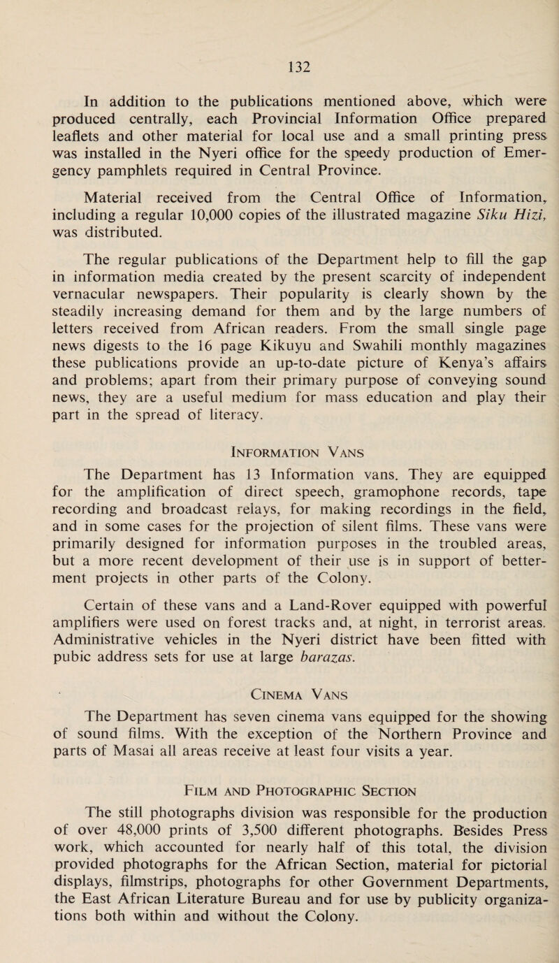 In addition to the publications mentioned above, which were produced centrally, each Provincial Information Office prepared leaflets and other material for local use and a small printing press was installed in the Nyeri office for the speedy production of Emer¬ gency pamphlets required in Central Province. Material received from the Central Office of Information including a regular 10,000 copies of the illustrated magazine Siku Hizif was distributed. The regular publications of the Department help to fill the gap in information media created by the present scarcity of independent vernacular newspapers. Their popularity is clearly shown by the steadily increasing demand for them and by the large numbers of letters received from African readers. From the small single page news digests to the 16 page Kikuyu and Swahili monthly magazines these publications provide an up-to-date picture of Kenya’s affairs and problems; apart from their primary purpose of conveying sound news, they are a useful medium for mass education and play their part in the spread of literacy. Information Vans The Department has 13 Information vans. They are equipped for the amplification of direct speech, gramophone records, tape recording and broadcast relays, for making recordings in the field, and in some cases for the projection of silent films. These vans were primarily designed for information purposes in the troubled areas, but a more recent development of their use is in support of better¬ ment projects in other parts of the Colony. Certain of these vans and a Land-Rover equipped with powerful amplifiers were used on forest tracks and, at night, in terrorist areas. Administrative vehicles in the Nyeri district have been fitted with pubic address sets for use at large barazas. Cinema Vans The Department has seven cinema vans equipped for the showing of sound films. With the exception of the Northern Province and parts of Masai all areas receive at least four visits a year. Film and Photographic Section The still photographs division was responsible for the production of over 48,000 prints of 3,500 different photographs. Besides Press work, which accounted for nearly half of this total, the division provided photographs for the African Section, material for pictorial displays, filmstrips, photographs for other Government Departments, the East African Literature Bureau and for use by publicity organiza¬ tions both within and without the Colony.