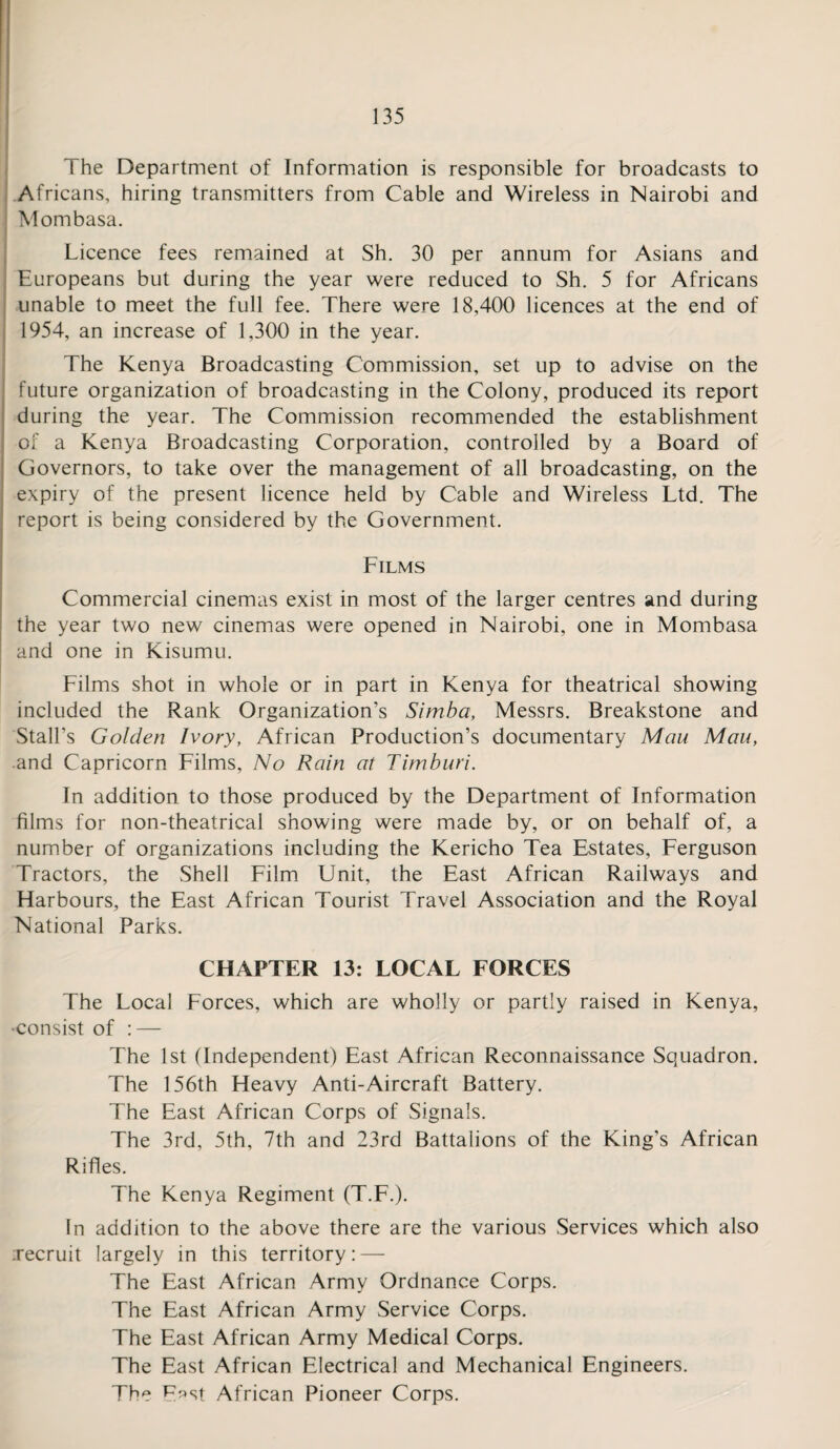 The Department of Information is responsible for broadcasts to Africans, hiring transmitters from Cable and Wireless in Nairobi and Mombasa. Licence fees remained at Sh. 30 per annum for Asians and Europeans but during the year were reduced to Sh. 5 for Africans unable to meet the full fee. There were 18,400 licences at the end of 1954, an increase of 1,300 in the year. The Kenya Broadcasting Commission, set up to advise on the future organization of broadcasting in the Colony, produced its report during the year. The Commission recommended the establishment of a Kenya Broadcasting Corporation, controlled by a Board of Governors, to take over the management of all broadcasting, on the expiry of the present licence held by Cable and Wireless Ltd. The report is being considered by the Government. Films Commercial cinemas exist in most of the larger centres and during the year two new cinemas were opened in Nairobi, one in Mombasa and one in Kisumu. Films shot in whole or in part in Kenya for theatrical showing included the Rank Organization’s Simba, Messrs. Breakstone and Stall’s Golden Ivory, African Production’s documentary Man Man, and Capricorn Films, No Rain at Timbnri. In addition to those produced by the Department of Information films for non-theatrical showing were made by, or on behalf of, a number of organizations including the Kericho Tea Estates, Ferguson Tractors, the Shell Film Unit, the East African Railways and Harbours, the East African Tourist Travel Association and the Royal National Parks. CHAPTER 13: LOCAL FORCES The Local Forces, which are wholly or partly raised in Kenya, •consist of : — The 1st (Independent) East African Reconnaissance Squadron. The 156th Heavy Anti-Aircraft Battery. The East African Corps of Signals. The 3rd, 5th, 7th and 23rd Battalions of the King’s African Rifles. The Kenya Regiment (T.F.). In addition to the above there are the various Services which also ;recruit largely in this territory: — The East African Army Ordnance Corps. The East African Army Service Corps. The East African Army Medical Corps. The East African Electrical and Mechanical Engineers. The E^st African Pioneer Corps.