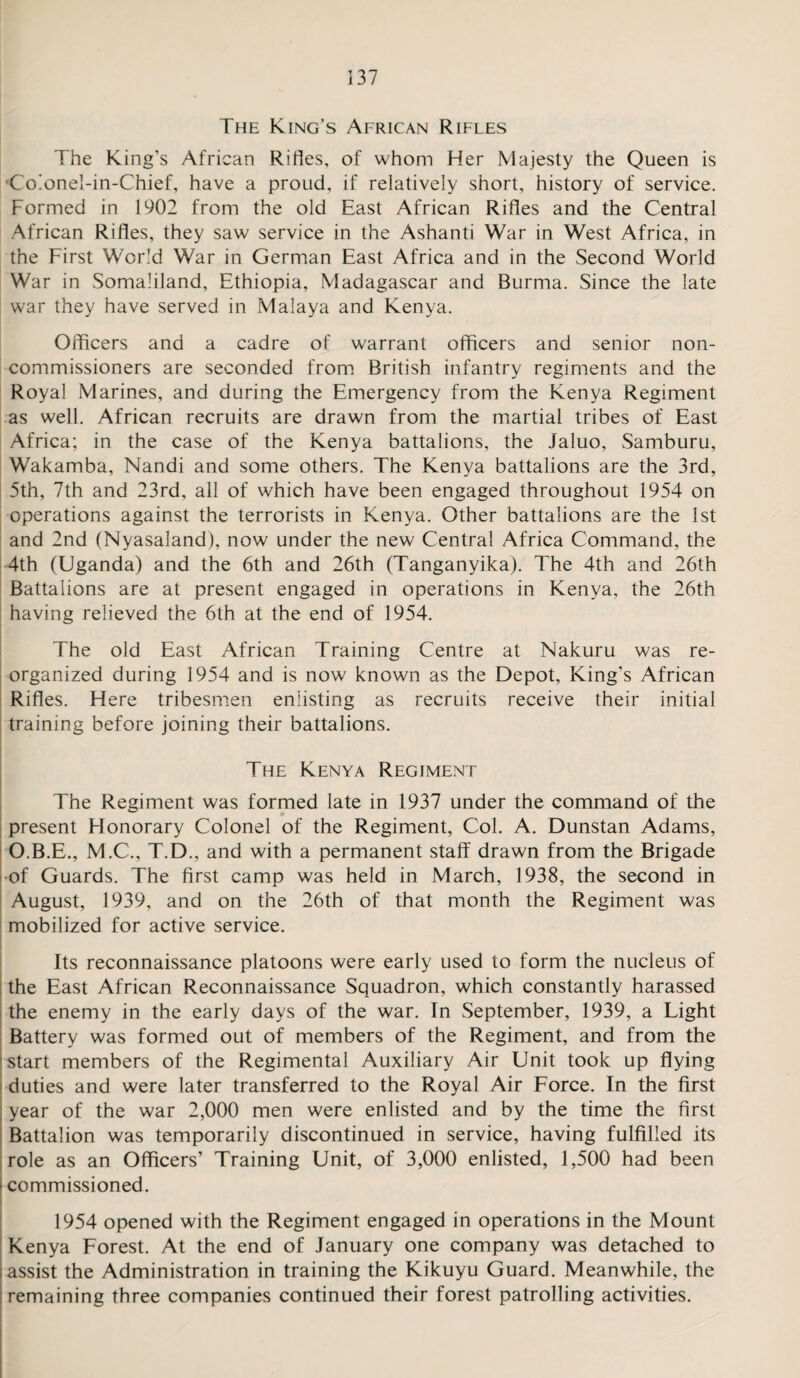 The King’s African Rifles The King's African Rifles, of whom Her Majesty the Queen is Co!onel-in-Chief, have a proud, if relatively short, history of service. Formed in 1902 from the old East African Rifles and the Central African Rifles, they saw service in the Ashanti War in West Africa, in the First World War in German East Africa and in the Second World War in Somaliland, Ethiopia, Madagascar and Burma. Since the late war they have served in Malaya and Kenya. Officers and a cadre of warrant officers and senior non¬ commissioners are seconded from British infantry regiments and the Royal Marines, and during the Emergency from the Kenya Regiment as well. African recruits are drawn from the martial tribes of East Africa; in the case of the Kenya battalions, the Jaluo, Samburu, Wakamba, Nandi and some others. The Kenya battalions are the 3rd, 5th, 7th and 23rd, all of which have been engaged throughout 1954 on operations against the terrorists in Kenya. Other battalions are the 1st and 2nd (Nyasaland), now under the new Central Africa Command, the 4th (Uganda) and the 6th and 26th (Tanganyika). The 4th and 26th Battalions are at present engaged in operations in Kenya, the 26th having relieved the 6th at the end of 1954. The old East African Training Centre at Nakuru was re¬ organized during 1954 and is now known as the Depot, King’s African Rifles. Here tribesmen enlisting as recruits receive their initial training before joining their battalions. The Kenya Regiment The Regiment was formed late in 1937 under the command of the present Honorary Colonel of the Regiment, Col. A. Dunstan Adams, O.B.E., M.C., T.D., and with a permanent staff drawn from the Brigade of Guards. The first camp was held in March, 1938, the second in August, 1939, and on the 26th of that month the Regiment was mobilized for active service. Its reconnaissance platoons were early used to form the nucleus of the East African Reconnaissance Squadron, which constantly harassed the enemy in the early days of the war. In September, 1939, a Light Battery was formed out of members of the Regiment, and from the start members of the Regimental Auxiliary Air Unit took up flying duties and were later transferred to the Royal Air Force. In the first year of the war 2,000 men were enlisted and by the time the first Battalion was temporarily discontinued in service, having fulfilled its role as an Officers’ Training Unit, of 3,000 enlisted, 1,500 had been i commissioned. 1954 opened with the Regiment engaged in operations in the Mount Kenya Forest. At the end of January one company was detached to assist the Administration in training the Kikuyu Guard. Meanwhile, the remaining three companies continued their forest patrolling activities.