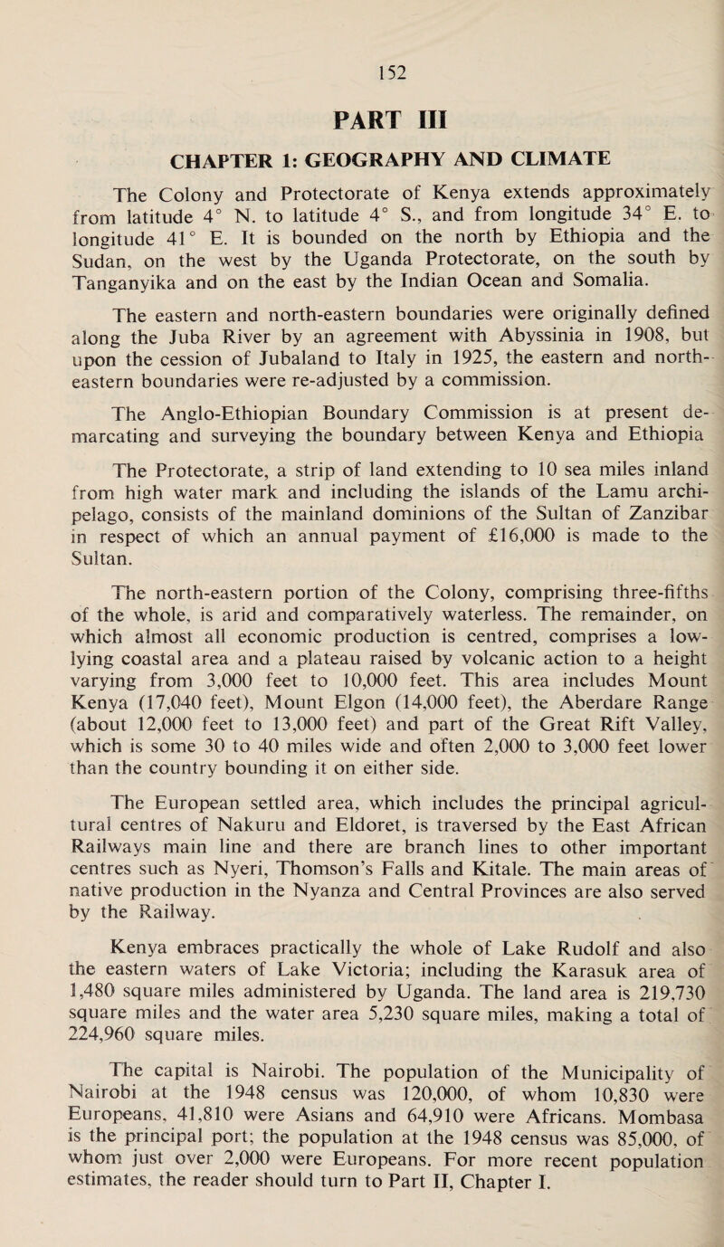 PART III CHAPTER 1: GEOGRAPHY AND CLIMATE The Colony and Protectorate of Kenya extends approximately from latitude 4° N. to latitude 4° S., and from longitude 34° E. to longitude 41° E. It is bounded on the north by Ethiopia and the Sudan, on the west by the Uganda Protectorate, on the south by Tanganyika and on the east by the Indian Ocean and Somalia. The eastern and north-eastern boundaries were originally defined along the Juba River by an agreement with Abyssinia in 1908, but upon the cession of Jubaland to Italy in 1925, the eastern and north¬ eastern boundaries were re-adjusted by a commission. The Anglo-Ethiopian Boundary Commission is at present de¬ marcating and surveying the boundary between Kenya and Ethiopia The Protectorate, a strip of land extending to 10 sea miles inland from high water mark and including the islands of the Lamu archi¬ pelago, consists of the mainland dominions of the Sultan of Zanzibar in respect of which an annual payment of £16,000 is made to the Sultan. The north-eastern portion of the Colony, comprising three-fifths of the whole, is arid and comparatively waterless. The remainder, on which almost all economic production is centred, comprises a low- lying coastal area and a plateau raised by volcanic action to a height varying from 3,000 feet to 10,000 feet. This area includes Mount Kenya (17,040 feet), Mount Elgon (14,000 feet), the Aberdare Range (about 12,000 feet to 13,000 feet) and part of the Great Rift Valley, which is some 30 to 40 miles wide and often 2,000 to 3,000 feet lower than the country bounding it on either side. The European settled area, which includes the principal agricul¬ tural centres of Nakuru and Eldoret, is traversed by the East African Railways main line and there are branch lines to other important centres such as Nyeri, Thomson’s Falls and Kitale. The main areas of native production in the Nyanza and Central Provinces are also served by the Railway. Kenya embraces practically the whole of Lake Rudolf and also the eastern waters of Lake Victoria; including the Karasuk area of 1,480 square miles administered by Uganda. The land area is 219,730 square miles and the water area 5,230 square miles, making a total of 224,960 square miles. The capital is Nairobi. The population of the Municipality of Nairobi at the 1948 census was 120,000, of whom 10,830 were Europeans, 41,810 were Asians and 64,910 were Africans. Mombasa is the principal port; the population at the 1948 census was 85,000, of whom just over 2,000 were Europeans. For more recent population estimates, the reader should turn to Part II, Chapter I.