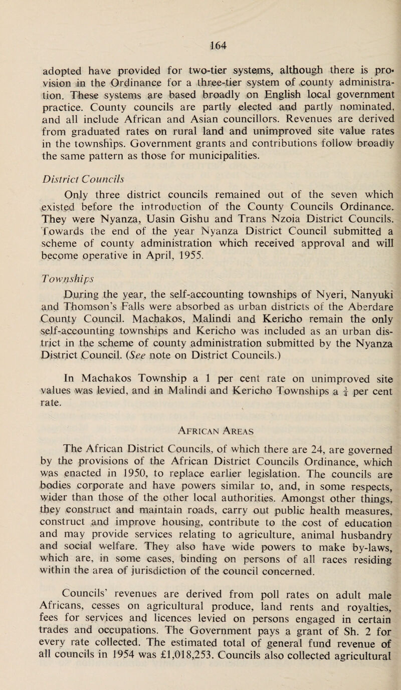 adopted have provided for two-tier systems, although there is pro« vision in the Ordinance for a three-tier system of county administra¬ tion. These systems are based broadly on English local government practice. County councils are partly elected and partly nominated, and all include African and Asian councillors. Revenues are derived from graduated rates on rural land and unimproved site value rates in the townships. Government grants and contributions follow broadly the same pattern as those for municipalities. District Councils Only three district councils remained out of the seven which existed before the introduction of the County Councils Ordinance. They were Nyanza, Uasin Gishu and Trans Nzoia District Councils. Towards the end of the year Nyanza District Council submitted a scheme of county administration which received approval and will become operative in April, 1955. Townships During the year, the self-accounting townships of Nyeri, Nanyuki and Thomson’s Falls were absorbed as urban districts of the Aberdare County Council. Machakos, Malindi and Kericho remain the only self-accounting townships and Kericho was included as an urban dis¬ trict in the scheme of county administration submitted by the Nyanza District Council, (See note on District Councils.) In Machakos Township a 1 per cent rate on unimproved site values was levied, and in Malindi and Kericho Townships a f per cent rate. African Areas The African District Councils, of which there are 24, are governed by the provisions of the African District Councils Ordinance, which was enacted in 1950, to replace earlier legislation. The councils are bodies corporate and have powers similar to, and, in some respects, wider than those of the other local authorities. Amongst other things, they construct and maintain roads, carry out public health measures, construct and improve housing, contribute to the cost of education and may provide services relating to agriculture, animal husbandry and social welfare. They also have wide powers to make by-laws, which are, in some cases, binding on persons of all races residing within the area of jurisdiction of the council concerned. Councils’ revenues are derived from poll rates on adult male Africans, cesses on agricultural produce, land rents and royalties, fees for services and licences levied on persons engaged in certain trades and occupations. The Government pays a grant of Sh. 2 for every rate collected. The estimated total of general fund revenue of all councils in 1954 was £1,018,253. Councils also collected agricultural