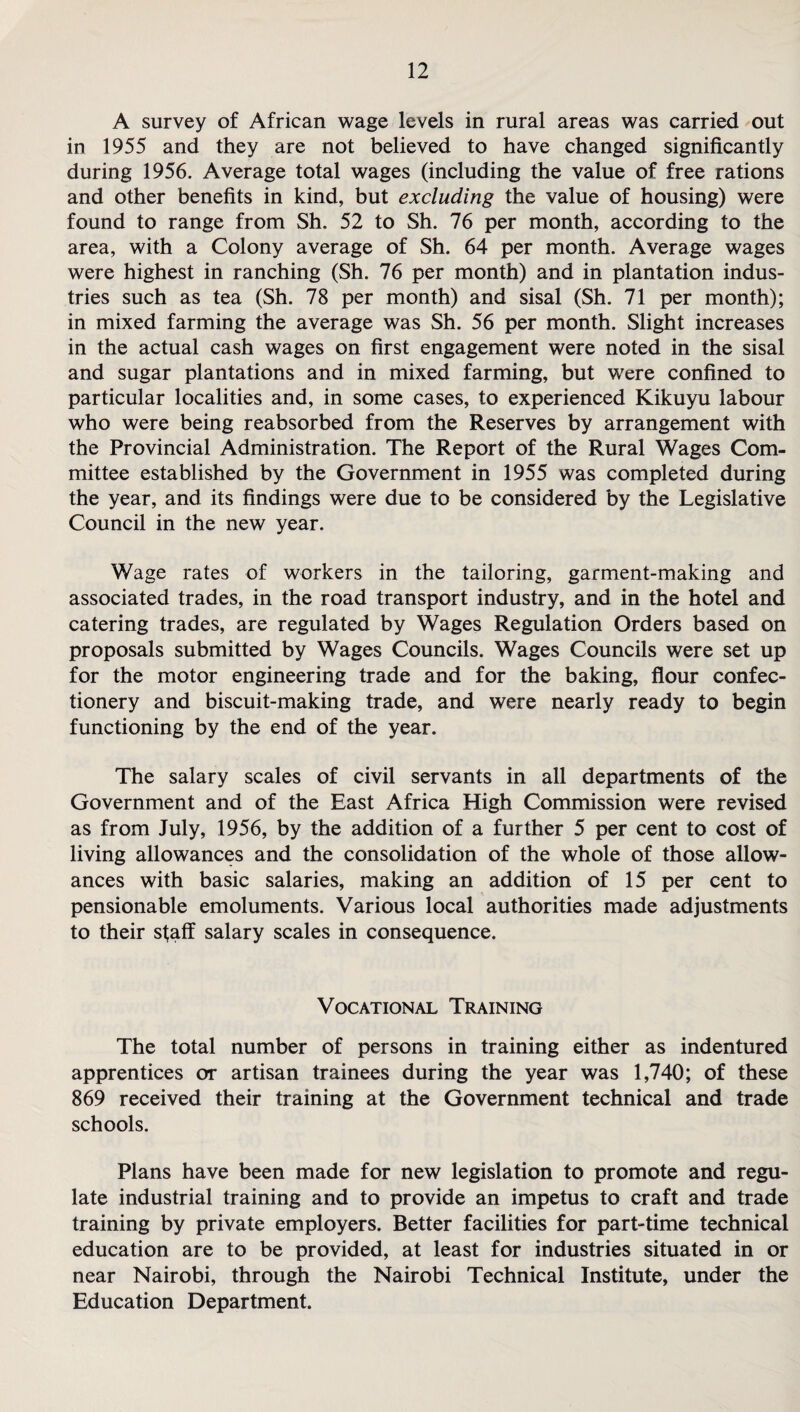 A survey of African wage levels in rural areas was carried out in 1955 and they are not believed to have changed significantly during 1956. Average total wages (including the value of free rations and other benefits in kind, but excluding the value of housing) were found to range from Sh. 52 to Sh. 76 per month, according to the area, with a Colony average of Sh. 64 per month. Average wages were highest in ranching (Sh. 76 per month) and in plantation indus¬ tries such as tea (Sh. 78 per month) and sisal (Sh. 71 per month); in mixed farming the average was Sh. 56 per month. Slight increases in the actual cash wages on first engagement were noted in the sisal and sugar plantations and in mixed farming, but were confined to particular localities and, in some cases, to experienced Kikuyu labour who were being reabsorbed from the Reserves by arrangement with the Provincial Administration. The Report of the Rural Wages Com¬ mittee established by the Government in 1955 was completed during the year, and its findings were due to be considered by the Legislative Council in the new year. Wage rates of workers in the tailoring, garment-making and associated trades, in the road transport industry, and in the hotel and catering trades, are regulated by Wages Regulation Orders based on proposals submitted by Wages Councils. Wages Councils were set up for the motor engineering trade and for the baking, flour confec¬ tionery and biscuit-making trade, and were nearly ready to begin functioning by the end of the year. The salary scales of civil servants in all departments of the Government and of the East Africa High Commission were revised as from July, 1956, by the addition of a further 5 per cent to cost of living allowances and the consolidation of the whole of those allow¬ ances with basic salaries, making an addition of 15 per cent to pensionable emoluments. Various local authorities made adjustments to their staff salary scales in consequence. Vocational Training The total number of persons in training either as indentured apprentices or artisan trainees during the year was 1,740; of these 869 received their training at the Government technical and trade schools. Plans have been made for new legislation to promote and regu¬ late industrial training and to provide an impetus to craft and trade training by private employers. Better facilities for part-time technical education are to be provided, at least for industries situated in or near Nairobi, through the Nairobi Technical Institute, under the Education Department.