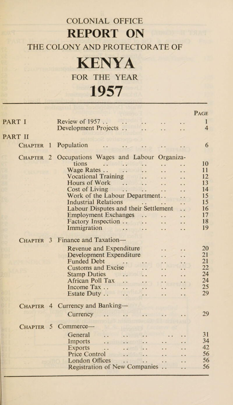 COLONIAL OFFICE REPORT ON THE COLONY AND PROTECTORATE OF KENYA FOR THE YEAR 1957 Page PART I Review of 1957 .. • • 1 Development Projects .. • • 4 PART II Chapter 1 Population • • 6 Chapter 2 Occupations Wages and Labour Organiza- tions 10 Wage Rates .. 11 Vocational Training 12 Hours of Work 13 Cost of Living 14 Work of the Labour Department.. 15 Industrial Relations 15 Labour Disputes and their Settlement 16 Employment Exchanges .. 17 Factory Inspection .. 18 Immigration 19 Chapter 3 Finance and Taxation— Revenue and Expenditure 20 Development Expenditure 21 Funded Debt 21 Customs and Excise 22 Stamp Duties 24 African Poll Tax 24 Income Tax .. 25 Estate Duty .. 29 Chapter 4 Currency and Banking— Currency • • 29 Chapter 5 Commerce—- General 31 Imports 34 Exports 42 Price Control 56 London Offices 56 Registration of New Companies .. 56