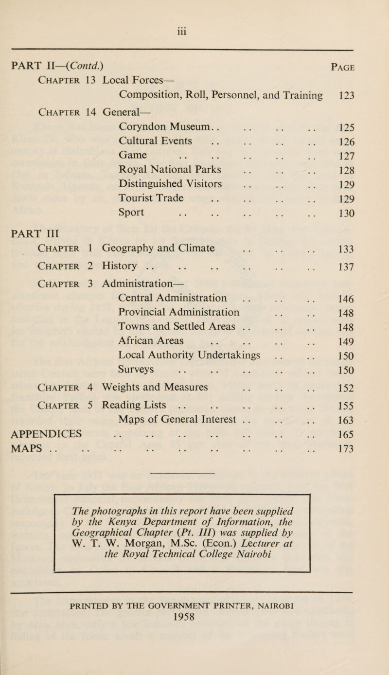 PART II—(Contd.) Page Chapter 13 Local Forces— Composition, Roll, Personnel, and Training 123 Chapter 14 General— Coryndon Museum.. .. .. .. 125 Cultural Events .. .. .. .. 126 Game . 127 Royal National Parks .. .. .. 128 Distinguished Visitors .. .. . . 129 Tourist Trade .. .. .. .. 129 Sport 130 PART III Chapter 1 Geography and Climate .. .. .. 133 Chapter 2 History .. .. .. .. .. .. 137 Chapter 3 Administration— Central Administration .. .. .. 146 Provincial Administration .. .. 148 Towns and Settled Areas .. .. .. 148 African Areas .. .. .. .. 149 Local Authority Undertakings . . .. 150 Surveys . 150 Chapter 4 Weights and Measures .. .. .. 152 Chapter 5 Reading Lists .. .. .. .. .. 155 Maps of General Interest .. .. .. 163 APPENDICES . 165 MAPS. 173 The photographs in this report have been supplied by the Kenya Department of Information, the Geographical Chapter (Pt. Ill) was supplied by W. T. W. Morgan, M.Sc. (Econ.) Lecturer at the Royal Technical College Nairobi PRINTED BY THE GOVERNMENT PRINTER, NAIROBI 1958