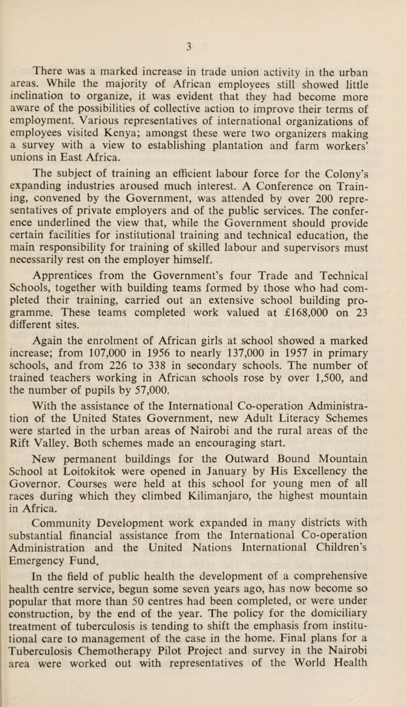 There was a marked increase in trade union activity in the urban areas. While the majority of African employees still showed little inclination to organize, it was evident that they had become more aware of the possibilities of collective action to improve their terms of employment. Various representatives of international organizations of employees visited Kenya; amongst these were two organizers making a survey with a view to establishing plantation and farm workers’ unions in East Africa. The subject of training an efficient labour force for the Colony's expanding industries aroused much interest. A Conference on Train¬ ing, convened by the Government, was attended by over 200 repre¬ sentatives of private employers and of the public services. The confer¬ ence underlined the view that, while the Government should provide certain facilities for institutional training and technical education, the main responsibility for training of skilled labour and supervisors must necessarily rest on the employer himself. Apprentices from the Government’s four Trade and Technical Schools, together with building teams formed by those who had com¬ pleted their training, carried out an extensive school building pro¬ gramme. These teams completed work valued at £168,000 on 23 different sites. Again the enrolment of African girls at school showed a marked increase; from 107,000 in 1956 to nearly 137,000 in 1957 in primary schools, and from 226 to 338 in secondary schools. The number of trained teachers working in African schools rose by over 1,500, and the number of pupils by 57,000. With the assistance of the International Co-operation Administra¬ tion of the United States Government, new Adult Literacy Schemes were started in the urban areas of Nairobi and the rural areas of the Rift Valley. Both schemes made an encouraging start. New permanent buildings for the Outward Bound Mountain School at Loitokitok were opened in January by His Excellency the Governor. Courses were held at this school for young men of all races during which they climbed Kilimanjaro, the highest mountain in Africa. Community Development work expanded in many districts with substantial financial assistance from the International Co-operation Administration and the United Nations International Children’s Emergency Fund. In the field of public health the development of a comprehensive health centre service, begun some seven years ago, has now become so popular that more than 50 centres had been completed, or were under construction, by the end of the year. The policy for the domiciliary treatment of tuberculosis is tending to shift the emphasis from institu¬ tional care to management of the case in the home. Final plans for a Tuberculosis Chemotherapy Pilot Project and survey in the Nairobi area were worked out with representatives of the World Health