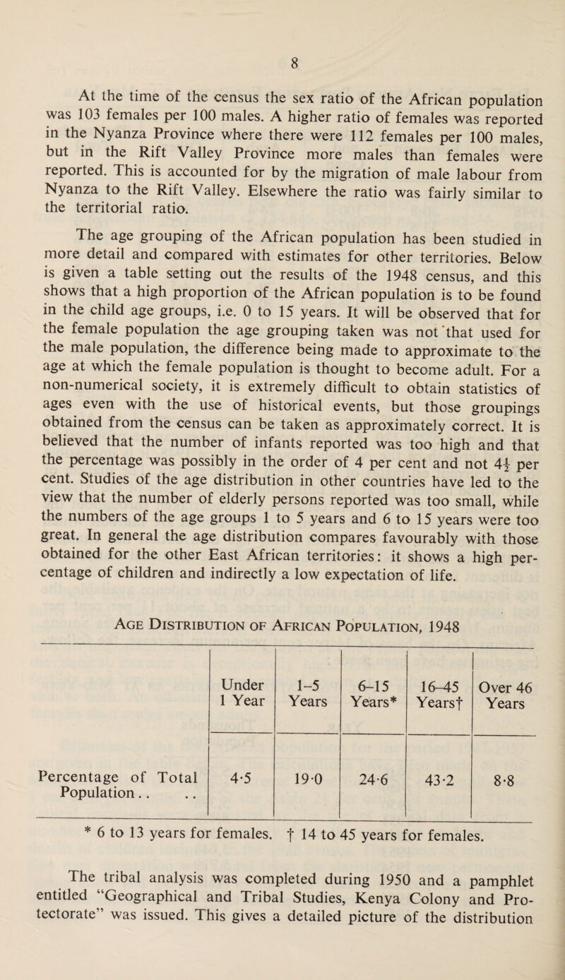 At the time of the census the sex ratio of the African population was 103 females per 100 males. A higher ratio of females was reported in the Nyanza Province where there were 112 females per 100 males, but in the Rift Valley Province more males than females were reported. This is accounted for by the migration of male labour from Nyanza to the Rift Valley. Elsewhere the ratio was fairly similar to the territorial ratio. The age grouping of the African population has been studied in more detail and compared with estimates for other territories. Below is given a table setting out the results of the 1948 census, and this shows that a high proportion of the African population is to be found in the child age groups, i.e. 0 to 15 years. It will be observed that for the female population the age grouping taken was not‘that used for the male population, the difference being made to approximate to the age at which the female population is thought to become adult. For a non-numerical society, it is extremely difficult to obtain statistics of ages even with the use of historical events, but those groupings obtained from the census can be taken as approximately correct. It is believed that the number of infants reported was too high and that the percentage was possibly in the order of 4 per cent and not 4\ per cent. Studies of the age distribution in other countries have led to the view that the number of elderly persons reported was too small, while the numbers of the age groups 1 to 5 years and 6 to 15 years were too great. In general the age distribution compares favourably with those obtained for the other East African territories: it shows a high per¬ centage of children and indirectly a low expectation of life. Age Distribution of African Population, 1948 Under 1 Year 1-5 Years 6-15 Years* 16-45 Years f Over 46 Years Percentage of Total Population.. 4-5 190 246 43-2 8-8 * 6 to 13 years for females, f 14 to 45 years for females. The tribal analysis was completed during 1950 and a pamphlet entitled “Geographical and Tribal Studies, Kenya Colony and Pro¬ tectorate” was issued. This gives a detailed picture of the distribution