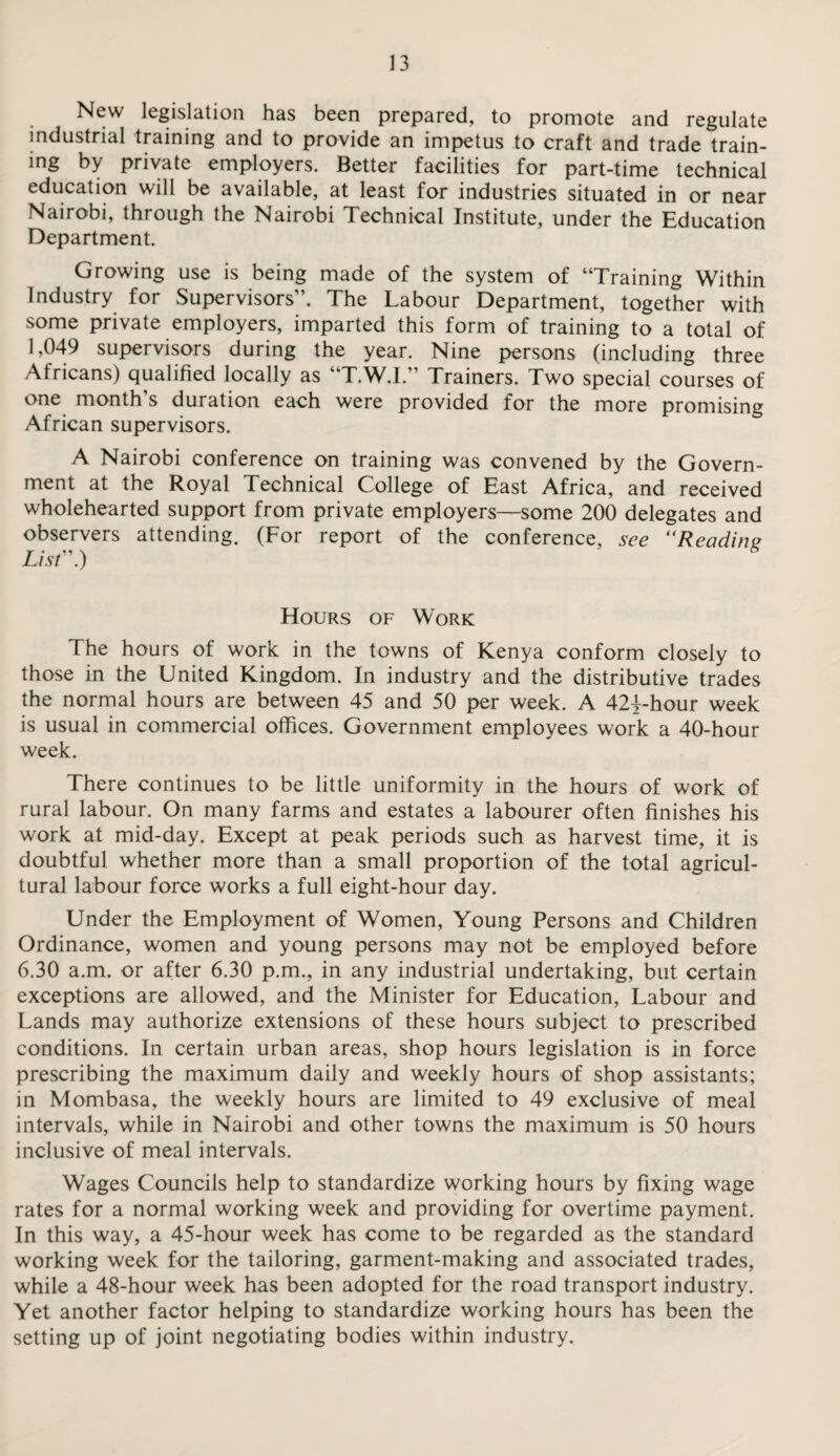 New legislation has been prepared, to promote and regulate industrial training and to provide an impetus to craft and trade train¬ ing by private employers. Better facilities for part-time technical education will be available, at least for industries situated in or near Nairobi, through the Nairobi Technical Institute, under the Education Department. Growing use is being made of the system of “Training Within Industry for Supervisors”. The Labour Department, together with some private employers, imparted this form of training to a total of 1,049 supervisors during the year. Nine persons (including three Africans) qualified locally as “T.W.I.” Trainers. Two special courses of one month’s duration each were provided for the more promising African supervisors. A Nairobi conference on training was convened by the Govern¬ ment at the Royal Technical College of East Africa, and received wholehearted support from private employers—some 200 delegates and observers attending. (For report of the conference, see “Reading List”.) Hours of Work The hours of work in the towns of Kenya conform closely to those in the United Kingdom. In industry and the distributive trades the normal hours are between 45 and 50 per week. A 42|-hour week is usual in commercial offices. Government employees work a 40-hour week. There continues to be little uniformity in the hours of work of rural labour. On many farms and estates a labourer often finishes his work at mid-day. Except at peak periods such as harvest time, it is doubtful whether more than a small proportion of the total agricul¬ tural labour force works a full eight-hour day. Under the Employment of Women, Young Persons and Children Ordinance, women and young persons may not be employed before 6.30 a.m. or after 6.30 p.m., in any industrial undertaking, but certain exceptions are allowed, and the Minister for Education, Labour and Lands may authorize extensions of these hours subject to prescribed conditions. In certain urban areas, shop hours legislation is in force prescribing the maximum daily and weekly hours of shop assistants; in Mombasa, the weekly hours are limited to 49 exclusive of meal intervals, while in Nairobi and other towns the maximum is 50 hours inclusive of meal intervals. Wages Councils help to standardize working hours by fixing wage rates for a normal working week and providing for overtime payment. In this way, a 45-hour week has come to be regarded as the standard working week for the tailoring, garment-making and associated trades, while a 48-hour week has been adopted for the road transport industry. Yet another factor helping to standardize working hours has been the setting up of joint negotiating bodies within industry.