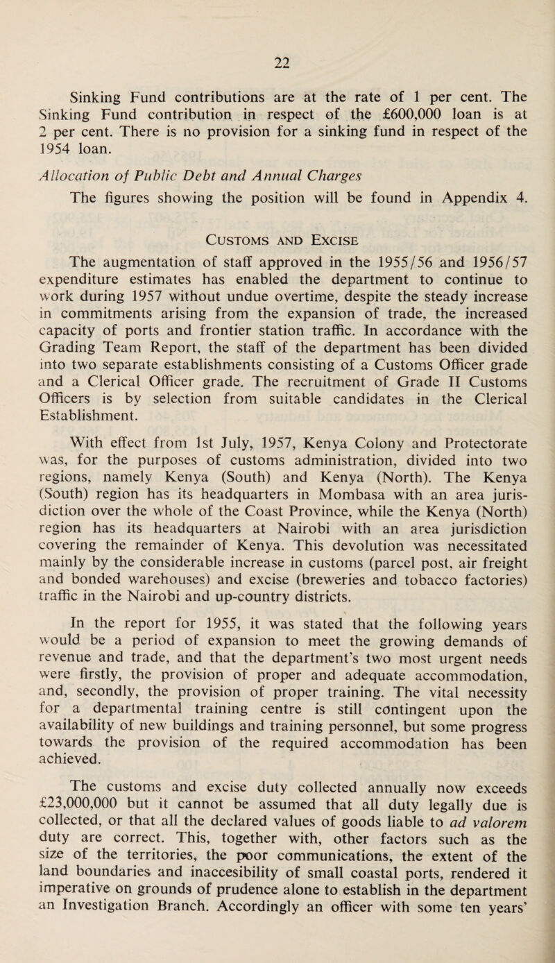 Sinking Fund contributions are at the rate of 1 per cent. The Sinking Fund contribution in respect of the £600,000 loan is at 2 per cent. There is no provision for a sinking fund in respect of the 1954 loan. Allocation of Public Debt and Annual Charges The figures showing the position will be found in Appendix 4. Customs and Excise The augmentation of staff approved in the 1955/56 and 1956/57 expenditure estimates has enabled the department to continue to work during 1957 without undue overtime, despite the steady increase in commitments arising from the expansion of trade, the increased capacity of ports and frontier station traffic. In accordance with the Grading Team Report, the staff of the department has been divided into two separate establishments consisting of a Customs Officer grade and a Clerical Officer grade. The recruitment of Grade II Customs Officers is by selection from suitable candidates in the Clerical Establishment. With effect from 1st luly, 1957, Kenya Colony and Protectorate was, for the purposes of customs administration, divided into two regions, namely Kenya (South) and Kenya (North). The Kenya (South) region has its headquarters in Mombasa with an area juris¬ diction over the whole of the Coast Province, while the Kenya (North) region has its headquarters at Nairobi with an area jurisdiction covering the remainder of Kenya. This devolution was necessitated mainly by the considerable increase in customs (parcel post, air freight and bonded warehouses) and excise (breweries and tobacco factories) traffic in the Nairobi and up-country districts. In the report for 1955, it was stated that the following years would be a period of expansion to meet the growing demands of revenue and trade, and that the department's two most urgent needs were firstly, the provision of proper and adequate accommodation, and, secondly, the provision of proper training. The vital necessity for a departmental training centre is still contingent upon the availability of new buildings and training personnel, but some progress towards the provision of the required accommodation has been achieved. The customs and excise duty collected annually now exceeds £23,000,000 but it cannot be assumed that all duty legally due is collected, or that all the declared values of goods liable to ad valorem duty are correct. This, together with, other factors such as the size of the territories, the poor communications, the extent of the land boundaries and inaccesibility of small coastal ports, rendered it imperative on grounds of prudence alone to establish in the department an Investigation Branch. Accordingly an officer with some ten years’