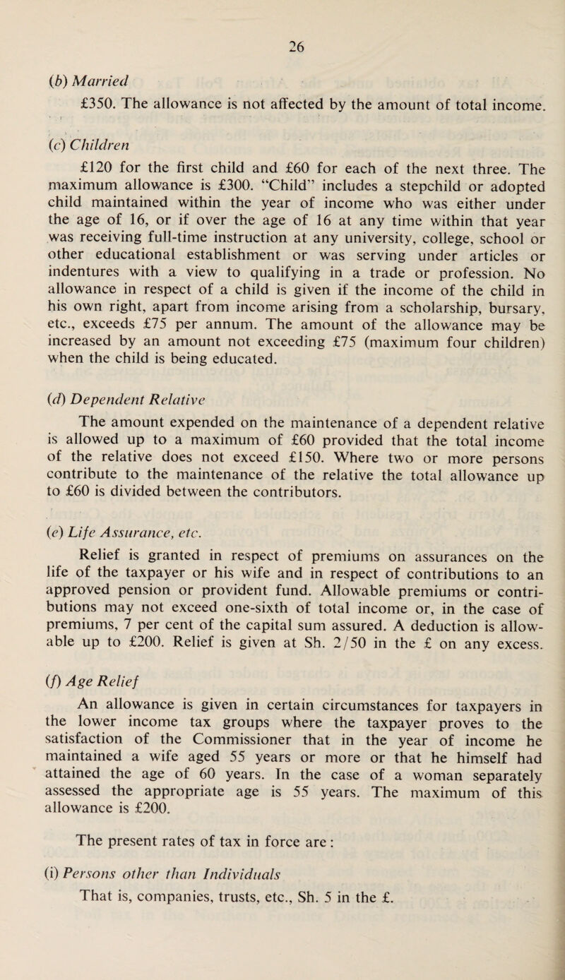 (b) Married £350. The allowance is not affected by the amount of total income. . , (c) Children £120 for the first child and £60 for each of the next three. The maximum allowance is £300. “Child” includes a stepchild or adopted child maintained within the year of income who was either under the age of 16, or if over the age of 16 at any time within that year was receiving full-time instruction at any university, college, school or other educational establishment or was serving under articles or indentures with a view to qualifying in a trade or profession. No allowance in respect of a child is given if the income of the child in his own right, apart from income arising from a scholarship, bursary, etc., exceeds £75 per annum. The amount of the allowance may be increased by an amount not exceeding £75 (maximum four children) when the child is being educated. (d) Dependent Relative The amount expended on the maintenance of a dependent relative is allowed up to a maximum of £60 provided that the total income of the relative does not exceed £150. Where two or more persons contribute to the maintenance of the relative the total allowance up to £60 is divided between the contributors. (e) Life Assurance, etc. Relief is granted in respect of premiums on assurances on the life of the taxpayer or his wife and in respect of contributions to an approved pension or provident fund. Allowable premiums or contri¬ butions may not exceed one-sixth of total income or, in the case of premiums, 7 per cent of the capital sum assured. A deduction is allow¬ able up to £200. Relief is given at Sh. 2/50 in the £ on any excess. (/) Age Relief An allowance is given in certain circumstances for taxpayers in the lower income tax groups where the taxpayer proves to the satisfaction of the Commissioner that in the year of income he maintained a wife aged 55 years or more or that he himself had attained the age of 60 years. In the case of a woman separately assessed the appropriate age is 55 years. The maximum of this allowance is £200. The present rates of tax in force are : (i) Persons other than Individuals That is, companies, trusts, etc., Sh. 5 in the £.