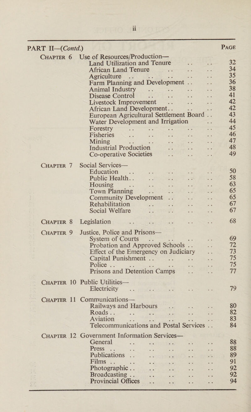 PART II—(Contd.) Page Chapter 6 Use of Resources/Production— Land Utilization and Tenure .. .. 32 African Land Tenure .. .. .. 34 Agriculture .. .. • • • • • • 35 Farm Planning and Development .. .. 36 Animal Industry .. .. .. .. 38 Disease Control .. .. .. • • 41 Livestock Improvement .. .. .. 42 African Land Development. 42 European Agricultural Settlement Board .. 43 Water Development and Irrigation .. 44 Forestry .. .. .. . • • • 45 Fisheries .. .. .. • • • • 46 Mining .. .. .. . • • • 47 Industrial Production .. .. .. 48 Co-operative Societies .. .. .. 49 Chapter 7 Social Services— Education .. .. .. .. .. 50 Public Health.. .. .. .. • • 58 Housing . . . . . . . . •. 63 Town Planning .. .. .. .. 65 Community Development .. .. .. 65 Rehabilitation . 67 Social Welfare .. .. .. .. 67 Chapter 8 Legislation .. .. .. .. .. 68 Chapter 9 Justice, Police and Prisons— System of Courts .. .. .. .. 69 Probation and Approved Schools .. .. 72 Effect of the Emergency on Judiciary .. 73 Capital Punishment .. .. .. .. 75 Police .. .. .. .. .. .. 75 Prisons and Detention Camps .. .. 77 Chapter 10 Public Utilities— Electricity .. .. . . .. .. 79 Chapter 11 Communications— Railways and Harbours . . .. .. 80 Roads.. .. .. .. .. .. 82 Aviation .. .. .. .. .. 83 Telecommunications and Postal Services .. 84 Chapter 12 Government Information Services— General .. .. .. .. .. 88 Press .. .. .. .. .. .. 88 Publications .. .. .. .. .. 89 Films .. .. .. .. .. .. 91 Photographic. 92 Broadcasting .. .. .. .. .. 92 Provincial Offices. 94