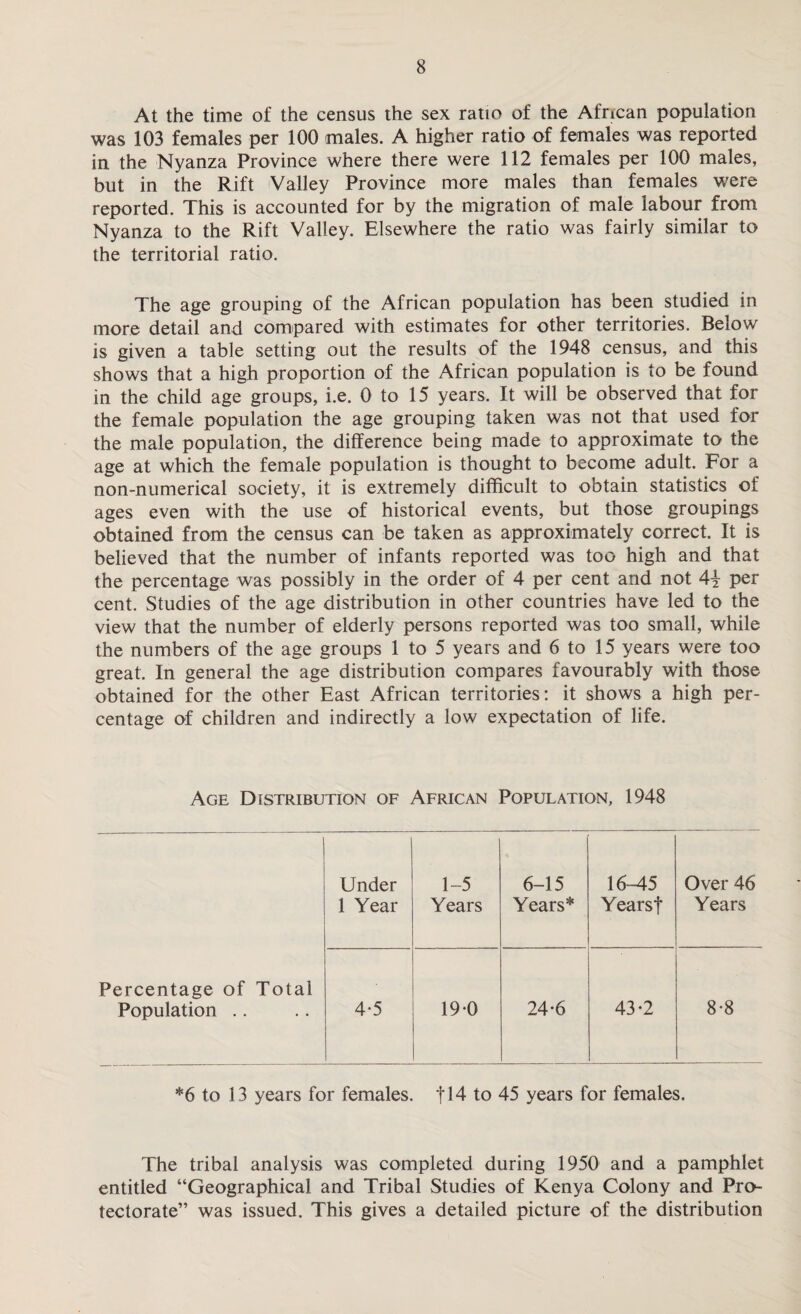 At the time of the census the sex ratio of the African population was 103 females per 100 males. A higher ratio of females was reported in the Nyanza Province where there were 112 females per 100 males, but in the Rift Valley Province more males than females were reported. This is accounted for by the migration of male labour from Nyanza to the Rift Valley. Elsewhere the ratio was fairly similar to the territorial ratio. The age grouping of the African population has been studied in more detail and compared with estimates for other territories. Below is given a table setting out the results of the 1948 census, and this shows that a high proportion of the African population is to be found in the child age groups, i.e. 0 to 15 years. It will be observed that for the female population the age grouping taken was not that used for the male population, the difference being made to approximate to the age at which the female population is thought to become adult. For a non-numerical society, it is extremely difficult to obtain statistics of ages even with the use of historical events, but those groupings obtained from the census can be taken as approximately correct. It is believed that the number of infants reported was too high and that the percentage was possibly in the order of 4 per cent and not 4\ per cent. Studies of the age distribution in other countries have led to the view that the number of elderly persons reported was too small, while the numbers of the age groups 1 to 5 years and 6 to 15 years were too great. In general the age distribution compares favourably with those obtained for the other East African territories: it shows a high per¬ centage of children and indirectly a low expectation of life. Age Distribution of African Population, 1948 Under 1 Year 1-5 Years 6-15 Years* 16-45 Yearsf Over 46 Years Percentage of Total Population .. 4*5 19-0 24-6 43-2 8-8 *6 to 13 years for females, f 14 to 45 years for females. The tribal analysis was completed during 1950 and a pamphlet entitled “Geographical and Tribal Studies of Kenya Colony and Pro¬ tectorate” was issued. This gives a detailed picture of the distribution