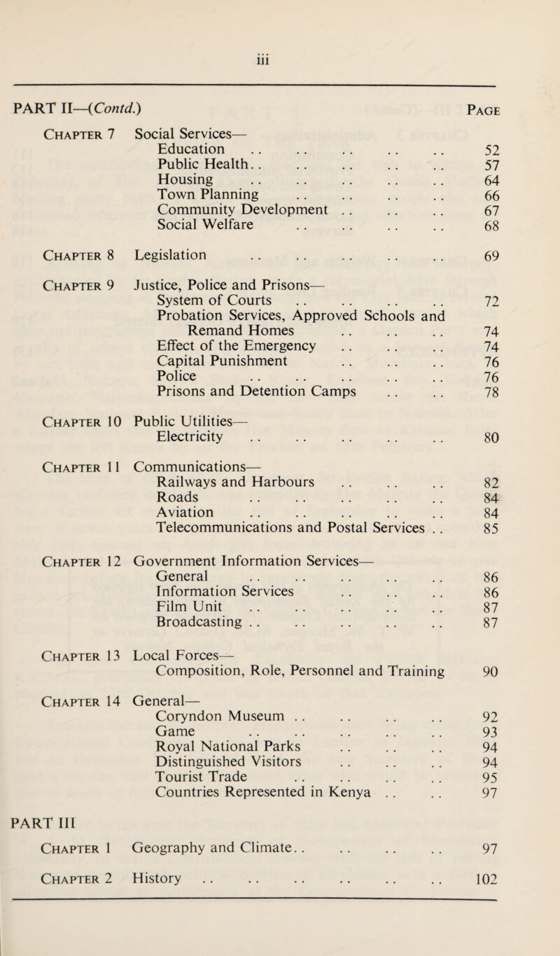 PART U—iContd.) Page Chapter 7 Social Services— Education .. .. .. .. . . 52 Public Health. . .. .. .. .. 57 Housing .. .. .. . . . . 64 Town Planning .. .. .. .. 66 Community Development . . .. .. 67 Social Welfare .. .. . . .. 68 Chapter 8 Legislation .. . . .. .. .. 69 Chapter 9 Justice, Police and Prisons— System of Courts .. .. .. . . 72 Probation Services, Approved Schools and Remand Homes .. .. .. 74 Effect of the Emergency .. .. . . 74 Capital Punishment .. .. . . 76 Police . . . . .. .. .. 76 Prisons and Detention Camps .. . . 78 Chapter 10 Public Utilities— Electricity .. .. .. .. .. 80 Chapter 11 Communications— Railways and Harbours .. .. .. 82 Roads .. . . .. .. .. 84 Aviation .. .. . . .. . . 84 Telecommunications and Postal Services .. 85 Chapter 12 Government Information Services— General .. .. .. .. .. 86 Information Services .. . . .. 86 Film Unit . . .. . . .. . . 87 Broadcasting .. .. .. .. .. 87 Chapter 13 Local Forces— Composition, Role, Personnel and Training Chapter 14 General— Coryndon Museum Game Royal National Parks Distinguished Visitors Tourist Trade Countries Represented in Kenya 90 92 93 94 94 95 97 PART III Chapter 1 Geography and Climate.. . . .. .. 97 Chapter 2 History .. .. .. .. .. .. 102