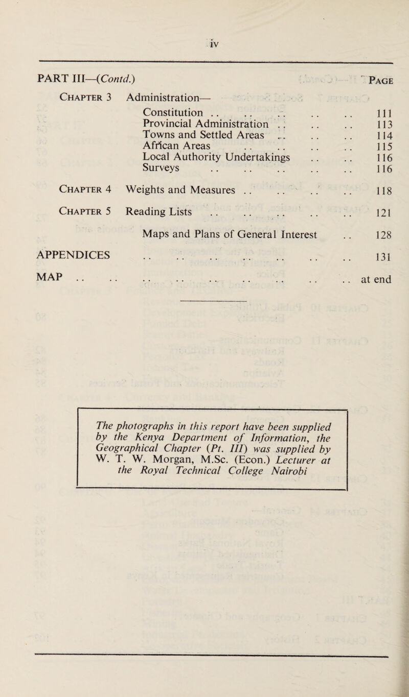 PART lll—{Contd.) Page Chapter 3 Administration— Constitution 111 Provincial Administration 113 Towns and Settled Areas 114 African Areas 115 Local Authority Undertakings 116 Surveys 116 Chapter 4 Weights and Measures .. 118 Chapter 5 Reading Lists 121 Maps and Plans of General Interest 128 APPENDICES • • 131 MAP .. .. at end The photographs in this report have been supplied by the Kenya Department of Information, the Geographical Chapter (Pt. Ill) was supplied by W. T. W. Morgan, M.Sc. (Econ.) Lecturer at the Royal Technical College Nairobi