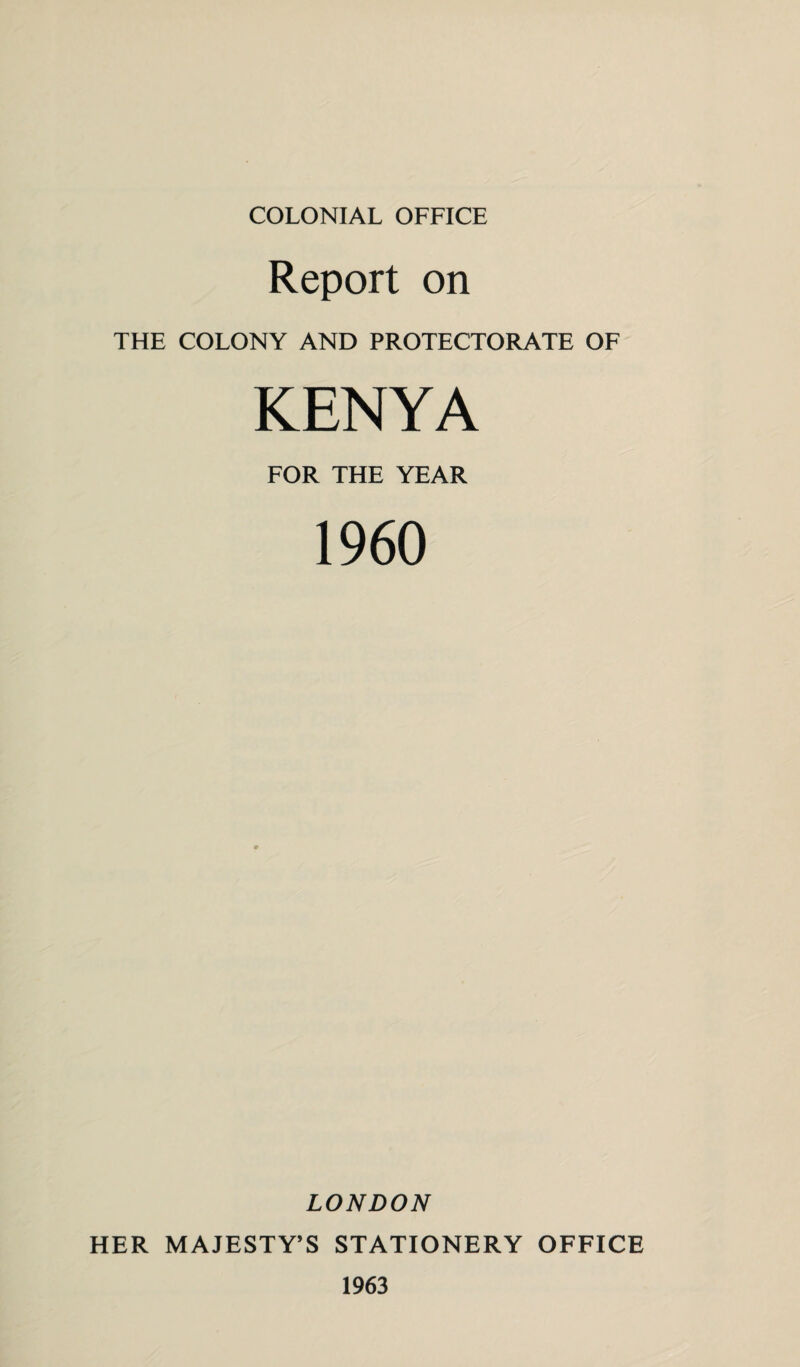 COLONIAL OFFICE Report on THE COLONY AND PROTECTORATE OF KENYA FOR THE YEAR I960 LONDON HER MAJESTY’S STATIONERY OFFICE 1963