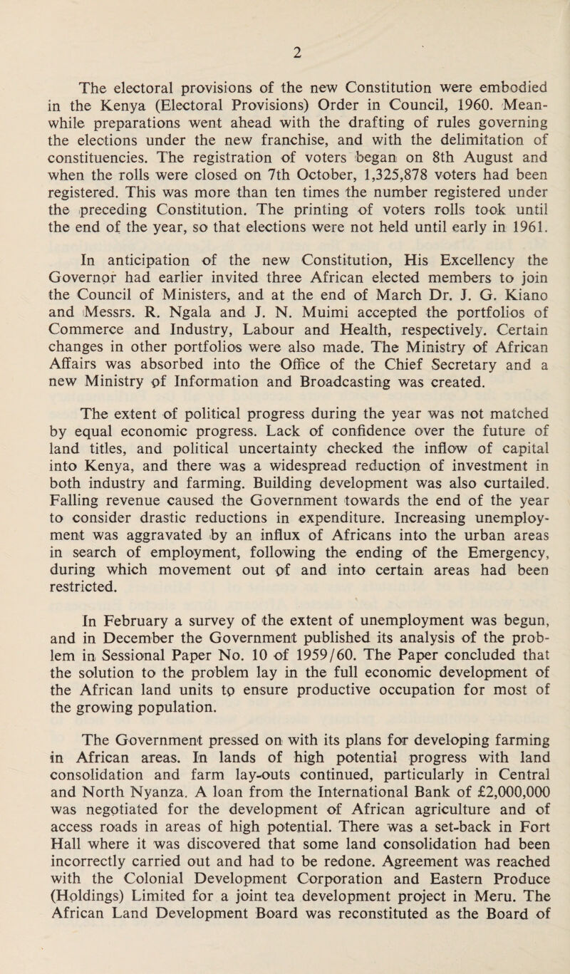 The electoral provisions of the new Constitution were embodied in the Kenya (Electoral Provisions) Order in Council, 1960. Mean¬ while preparations went ahead with the drafting of rules governing the elections under the new franchise, and with the delimitation of constituencies. The registration of voters began on 8th August and when the rolls were closed on 7th October, 1,325,878 voters had been registered. This was more than ten times the number registered under the preceding Constitution. The printing of voters rolls took until the end of the year, so that elections were not held until early in 1961. In anticipation of the new Constitution, His Excellency the Governor had earlier invited three African elected members to join the Council of Ministers, and at the end of March Dr. J. G. Kiano and Messrs. R. Ngala and J. N. Muimi accepted the portfolios of Commerce and Industry, Labour and Health, respectively. Certain changes in other portfolios were also made. The Ministry of African Affairs was absorbed into the Office of the Chief Secretary and a new Ministry of Information and Broadcasting was created. The extent of political progress during the year was not matched by equal economic progress. Lack of confidence over the future of land titles, and political uncertainty checked the inflow of capital into Kenya, and there was a widespread reduction of investment in both industry and farming. Building development was also curtailed. Falling revenue caused the Government towards the end of the year to consider drastic reductions in expenditure. Increasing unemploy¬ ment was aggravated by an influx of Africans into the urban areas in search of employment, following the ending of the Emergency, during which movement out of and into certain areas had been restricted. In February a survey of the extent of unemployment was begun, and in December the Government published its analysis of the prob¬ lem in Sessional Paper No. 10 of 1959/60. The Paper concluded that the solution to the problem lay in the full economic development of the African land units to ensure productive occupation for most of the growing population. The Government pressed on with its plans for developing farming in African areas. In lands of high potential progress with land consolidation and farm lay-outs continued, particularly in Central and North Nyanza. A loan from the International Bank of £2,000,000 was negotiated for the development of African agriculture and of access roads in areas of high potential. There was a set-back in Fort Hall where it was discovered that some land consolidation had been incorrectly carried out and had to be redone. Agreement was reached with the Colonial Development Corporation and Eastern Produce (Holdings) Limited for a joint tea development project in Meru. The African Land Development Board was reconstituted as the Board of