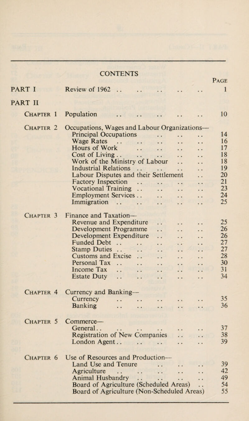 CONTENTS Page PART I Review of 1962 .. 1 PART II Chapter 1 Population 10 Chapter 2 Occupations, Wages and Labour Organizations— Principal Occupations 14 Wage Rates 16 Hours of Work 17 Cost of Living .. 18 Work of the Ministry of Labour 18 Industrial Relations .. 19 Labour Disputes and their Settlement 20 Factory Inspection 21 Vocational Training .. 23 Employment Services .. 24 Immigration .. 25 Chapter 3 Finance and Taxation— Revenue and Expenditure 25 Development Programme 26 Development Expenditure 26 Funded Debt .. 27 Stamp Duties .. 27 Customs and Excise .. 28 Personal Tax .. 30 Income Tax 31 Estate Duty 34 Chapter 4 Currency and Banking— Currency 35 Banking 36 Chapter 5 Commerce— General.. 37 Registration of New Companies 38 London Agent.. 39 Chapter 6 Use of Resources and Production— Land Use and Tenure 39 Agriculture 42 Animal Husbandry 49 Board of Agriculture (Scheduled Areas) 54 Board of Agriculture (Non-Scheduled Areas) 55