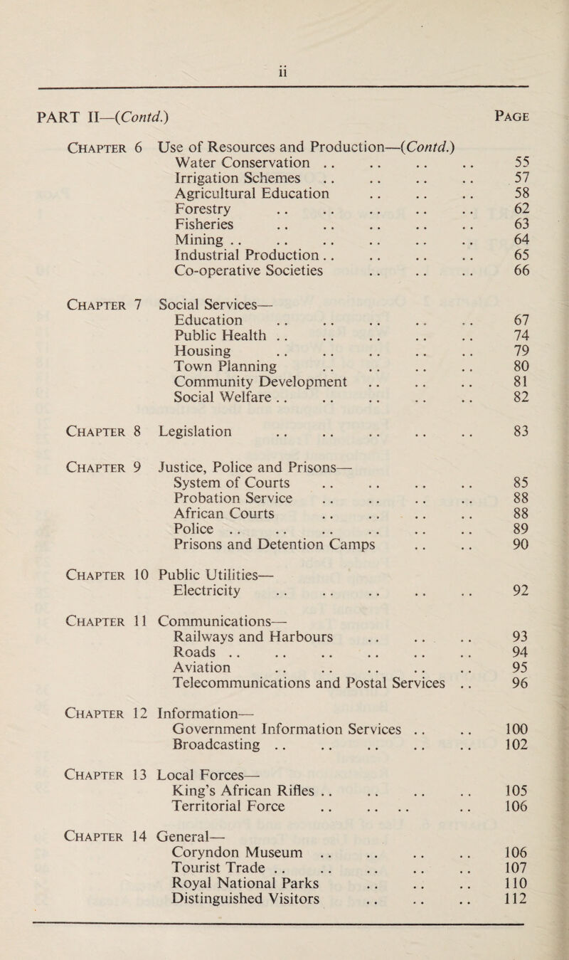 PART II—(Contd.) Page Chapter 6 Use of Resources and Production—{Contd.) Water Conservation .. .. .. .. 55 Irrigation Schemes .. .. .. .. 57 Agricultural Education .. .. .. 58 Forestry .. .. .. .. .. 62 Fisheries .. .. .. .. .. 63 Mining .. .. .. .. .. .. 64 Industrial Production .. .. .. .. 65 Co-operative Societies .. .. .. 66 Chapter 7 Social Services— Education .. .. .. .. .. 67 Public Health .. .. .. .. .. 74 Housing .. .. .. .. .. 79 Town Planning .. .. .. .. 80 Community Development .. .. .. 81 Social Welfare .. .. .. .. .. 82 Chapter 8 Legislation .. .. .. .. .. 83 Chapter 9 Justice, Police and Prisons— System of Courts .. .. .. .. 85 Probation Service .. .. .. .. 88 African Courts .. .. .. .. 88 Police .. .. .. .. .. .. 89 Prisons and Detention Camps .. .. 90 Chapter 10 Public Utilities— Electricity . . .. .. .. .. 92 Chapter 11 Communications— Railways and Harbours .. .. .. 93 Roads .. .. .. .. .. .. 94 Aviation .. .. .. .. .. 95 Telecommunications and Postal Services .. 96 Chapter 12 Information— Government Information Services .. .. 100 Broadcasting .. .. .. .. .. 102 Chapter 13 Local Forces— King’s African Rifles .. .. .. .. 105 Territorial Force .. .. .. .. 106 Chapter 14 General— Coryndon Museum .. .. .. .. 106 Tourist Trade .. .. .. .. .. 107 Royal National Parks .. .. .. 110 Distinguished Visitors .. .. .. 112