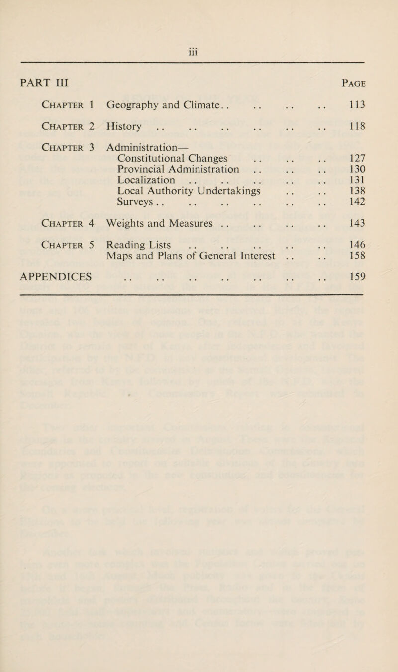 PART III Page Chapter 1 Geography and Climate.. 113 Chapter 2 History 118 Chapter 3 Administration— Constitutional Changes Provincial Administration Localization Local Authority Undertakings Surveys 127 130 131 138 142 Chapter 4 Weights and Measures 143 Chapter 5 Reading Lists Maps and Plans of General Interest .. 146 158 APPENDICES • • •• •• •• •• •• 159