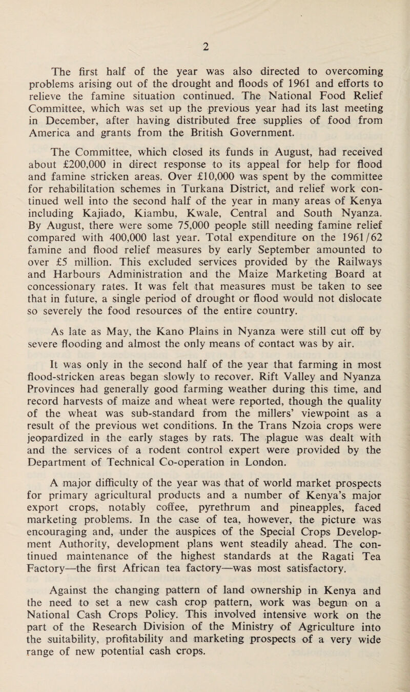 The first half of the year was also directed to overcoming problems arising out of the drought and floods of 1961 and efforts to relieve the famine situation continued. The National Food Relief Committee, which was set up the previous year had its last meeting in December, after having distributed free supplies of food from America and grants from the British Government. The Committee, which closed its funds in August, had received about £200,000 in direct response to its appeal for help for flood and famine stricken areas. Over £10,000 was spent by the committee for rehabilitation schemes in Turkana District, and relief work con¬ tinued well into the second half of the year in many areas of Kenya including Kajiado, Kiambu, Kwale, Central and South Nyanza. By August, there were some 75,000 people still needing famine relief compared with 400,000 last year. Total expenditure on the 1961/62 famine and flood relief measures by early September amounted to over £5 million. This excluded services provided by the Railways and Harbours Administration and the Maize Marketing Board at concessionary rates. It was felt that measures must be taken to see that in future, a single period of drought or flood would not dislocate so severely the food resources of the entire country. As late as May, the Kano Plains in Nyanza were still cut off by severe flooding and almost the only means of contact was by air. It was only in the second half of the year that farming in most flood-stricken areas began slowly to recover. Rift Valley and Nyanza Provinces had generally good farming weather during this time, and record harvests of maize and wheat were reported, though the quality of the wheat was sub-standard from the millers’ viewpoint as a result of the previous wet conditions. In the Trans Nzoia crops were jeopardized in the early stages by rats. The plague was dealt with and the services of a rodent control expert were provided by the Department of Technical Co-operation in London. A major difficulty of the year was that of world market prospects for primary agricultural products and a number of Kenya’s major export crops, notably coffee, pyrethrum and pineapples, faced marketing problems. In the case of tea, however, the picture was encouraging and, under the auspices of the Special Crops Develop¬ ment Authority, development plans went steadily ahead. The con¬ tinued maintenance of the highest standards at the Ragati Tea Factory—the first African tea factory—was most satisfactory. Against the changing pattern of land ownership in Kenya and the need to set a new cash crop pattern, work was begun on a National Cash Crops Policy. This involved intensive work on the part of the Research Division of the Ministry of Agriculture into the suitability, profitability and marketing prospects of a very wide range of new potential cash crops.