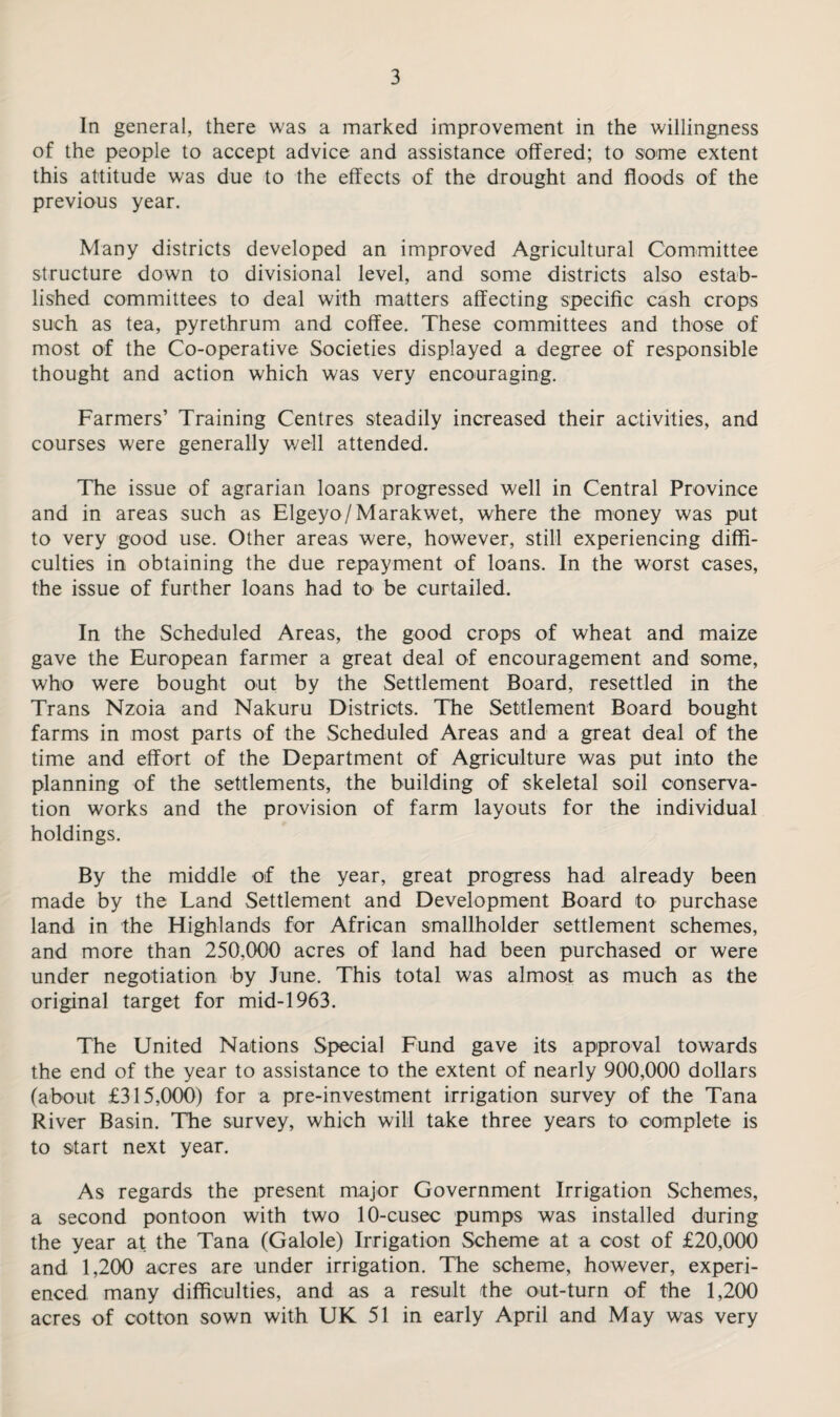 In general, there was a marked improvement in the willingness of the people to accept advice and assistance offered; to some extent this attitude was due to the effects of the drought and floods of the previous year. Many districts developed an improved Agricultural Committee structure down to divisional level, and some districts also estab¬ lished committees to deal with matters affecting specific cash crops such as tea, pyrethrum and coffee. These committees and those of most of the Co-operative Societies displayed a degree of responsible thought and action which was very encouraging. Farmers’ Training Centres steadily increased their activities, and courses were generally well attended. The issue of agrarian loans progressed well in Central Province and in areas such as Elgeyo/Marakwet, where the money was put to very good use. Other areas were, however, still experiencing diffi¬ culties in obtaining the due repayment of loans. In the worst cases, the issue of further loans had to be curtailed. In the Scheduled Areas, the good crops of wheat and maize gave the European farmer a great deal of encouragement and some, who were bought out by the Settlement Board, resettled in the Trans Nzoia and Nakuru Districts. The Settlement Board bought farms in most parts of the Scheduled Areas and a great deal of the time and effort of the Department of Agriculture was put into the planning of the settlements, the building of skeletal soil conserva¬ tion works and the provision of farm layouts for the individual holdings. By the middle of the year, great progress had already been made by the Land Settlement and Development Board to purchase land in the Highlands for African smallholder settlement schemes, and more than 250,000 acres of land had been purchased or were under negotiation by June. This total was almost as much as the original target for mid-1963. The United Nations Special Fund gave its approval towards the end of the year to assistance to the extent of nearly 900,000 dollars (about £315,000) for a pre-investment irrigation survey of the Tana River Basin. The survey, which will take three years to complete is to start next year. As regards the present major Government Irrigation Schemes, a second pontoon with two 10-cusec pumps was installed during the year at the Tana (Galole) Irrigation Scheme at a cost of £20,000 and 1,200 acres are under irrigation. The scheme, however, experi¬ enced many difficulties, and as a result the out-turn of the 1,200 acres of cotton sown with UK 51 in early April and May was very