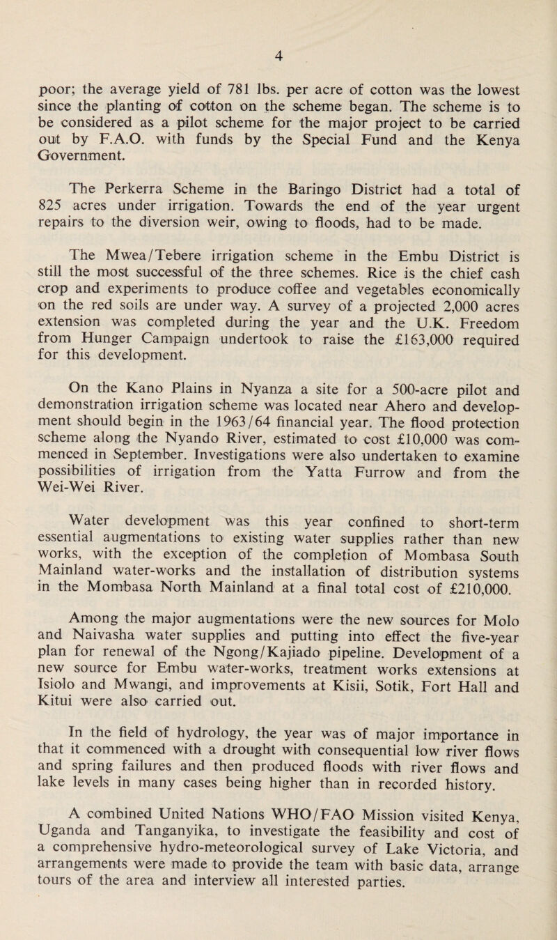 poor; the average yield of 781 lbs. per acre of cotton was the lowest since the planting of cotton on the scheme began. The scheme is to be considered as a pilot scheme for the major project to be carried out by F.A.O. with funds by the Special Fund and the Kenya Government. The Perkerra Scheme in the Baringo District had a total of 825 acres under irrigation. Towards the end of the year urgent repairs to the diversion weir, owing to floods, had to be made. The Mwea/Tebere irrigation scheme in the Embu District is still the most successful of the three schemes. Rice is the chief cash crop and experiments to produce coffee and vegetables economically on the red soils are under way. A survey of a projected 2,000 acres extension was completed during the year and the U.K. Freedom from Hunger Campaign undertook to raise the £163,000 required for this development. On the Kano Plains in Nyanza a site for a 500-acre pilot and demonstration irrigation scheme was located near Ahero and develop¬ ment should begin in the 1963/64 financial year. The flood protection scheme along the Nyando River, estimated to cost £10,000 was com¬ menced in September. Investigations were also undertaken to examine possibilities of irrigation from the Yatta Furrow and from the Wei-Wei River. Water development was this year confined to short-term essential augmentations to existing water supplies rather than new works, with the exception of the completion of Mombasa South Mainland water-works and the installation of distribution systems in the Mombasa North Mainland at a final total cost of £210,000. Among the major augmentations were the new sources for Molo and Naivasha water supplies and putting into effect the five-year plan for renewal of the Ngong/Kajiado pipeline. Development of a new source for Embu water-works, treatment works extensions at Isiolo and Mwangi, and improvements at Kisii, Sotik, Fort Hall and Kitui were also carried out. In the field of hydrology, the year was of major importance in that it commenced with a drought with consequential low river flows and spring failures and then produced floods with river flows and lake levels in many cases being higher than in recorded history. A combined United Nations WHO/FAO Mission visited Kenya, Uganda and Tanganyika, to investigate the feasibility and cost of a comprehensive hydro-meteorological survey of Lake Victoria, and arrangements were made to provide the team with basic data, arrange tours of the area and interview all interested parties.