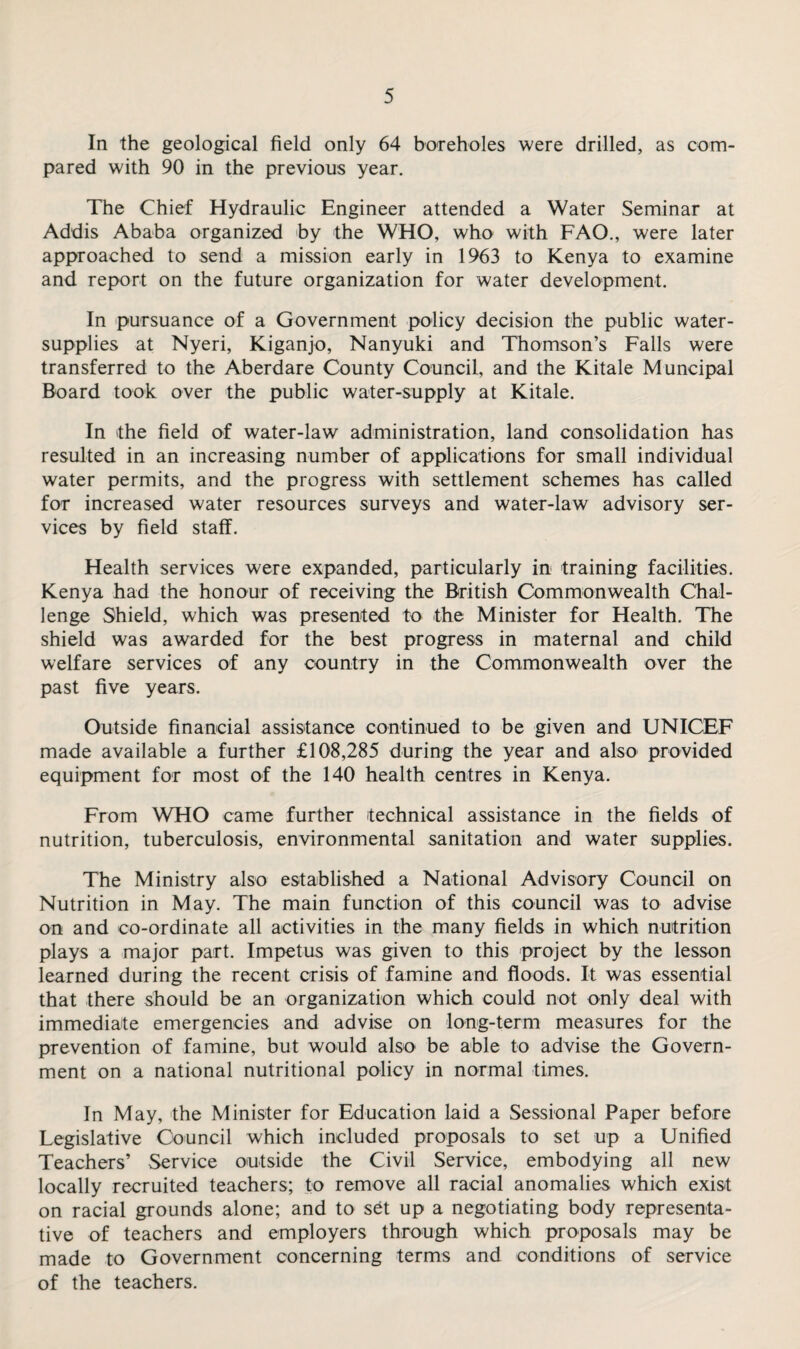 In the geological field only 64 boreholes were drilled, as com¬ pared with 90 in the previous year. The Chief Hydraulic Engineer attended a Water Seminar at Addis Ababa organized by the WHO, who with FAO., were later approached to send a mission early in 1963 to Kenya to examine and report on the future organization for water development. In pursuance of a Government policy decision the public water- supplies at Nyeri, Kiganjo, Nanyuki and Thomson’s Falls were transferred to the Aberdare County Council, and the Kitale Muncipal Board took over the public water-supply at Kitale. In the field of water-law administration, land consolidation has resulted in an increasing number of applications for small individual water permits, and the progress with settlement schemes has called for increased water resources surveys and water-law advisory ser¬ vices by field staff. Health services were expanded, particularly in training facilities. Kenya had the honour of receiving the British Commonwealth Chal¬ lenge Shield, which was presented to the Minister for Health. The shield was awarded for the best progress in maternal and child welfare services of any country in the Commonwealth over the past five years. Outside financial assistance continued to be given and UNICEF •made available a further £108,285 during the year and also provided equipment for most of the 140 health centres in Kenya. From WHO came further technical assistance in the fields of nutrition, tuberculosis, environmental sanitation and water supplies. The Ministry also established a National Advisory Council on Nutrition in May. The main function of this council was to advise on and co-ordinate all activities in the many fields in which nutrition plays a major part. Impetus was given to this project by the lesson learned during the recent crisis of famine and floods. It was essential that there should be an organization which could not only deal with immediate emergencies and advise on long-term measures for the prevention of famine, but would also be able to advise the Govern¬ ment on a national nutritional policy in normal times. In May, the Minister for Education laid a Sessional Paper before Legislative Council which included proposals to set up a Unified Teachers’ Service outside the Civil Service, embodying all new locally recruited teachers; to remove all racial anomalies which exist on racial grounds alone; and to sbt up a negotiating body representa¬ tive of teachers and employers through which proposals may be made to Government concerning terms and conditions of service of the teachers.