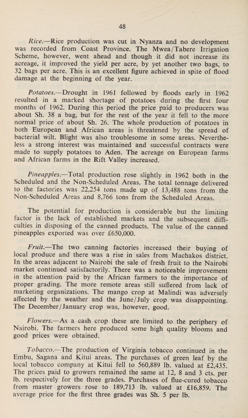 Rice.—Rice production was cut in Nyanza and no development was recorded from Coast Province. The Mwea/Tabere Irrigation Scheme, however, went ahead and though it did not increase its acreage, it improved the yield per acre, by yet another two bags, to 32 bags per acre. This is an excellent figure achieved in spite of flood damage at the beginning of the year. Potatoes.—Drought in 1961 followed by floods early in 1962 resulted in a marked shortage of potatoes during the first four months of 1962. During this period the price paid to producers was about Sh. 38 a bag, but for the rest of the year it fell to the more normal price of about Sh. 26. The whole production of potatoes in both European and African areas is threatened by the spread of bacterial wilt. Blight was also troublesome in some areas. Neverthe¬ less a strong interest was maintained and successful contracts were made to supply potatoes to Aden. The acreage on European farms and African farms in the Rift Valley increased. Pineapples. Total production rose slightly in 1962 both in the Scheduled and the Non-Scheduled Areas. The total tonnage delivered to the factories was 22,254 tons made up of 13,488 tons from the Non-Scheduled Areas and 8,766 tons from the Scheduled Areas. The potential for production is considerable but the limiting factor is the lack of established markets and the subsequent diffi¬ culties in disposing of the canned products. The value of the canned pineapples exported was over £650,000. Fruit.—The two canning factories increased their buying of local produce and there was a rise in sales from Machakos district. In the areas adjacent to Nairobi the sale of fresh fruit to the Nairobi market continued satisfactorily. There was a noticeable improvement in the attention paid by the African farmers to the importance of proper grading. The more remote areas still suffered from lack of marketing organizations. The mango crop at Malindi was adversely affected by the weather and the June/July crop was disappointing. The December/January crop was, however, good. Flowers.—As a cash crop these are limited to the periphery of Nairobi. The farmers here produced some high quality blooms and good prices were obtained. Tobacco.— The production of Virginia tobacco continued in the Embu, Sagana and Kitui areas. The purchases of green leaf by the local tobacco company at Kitui fell to 560,889 lb. valued at £2,435. The prices paid to growers remained the same at 12, 8 and 3 cts. per lb. respectively for the three grades. Purchases of flue-cured tobacco from master growers rose to 189,713 lb. valued at £16,859. The average price for the first three grades was Sh. 5 per lb.