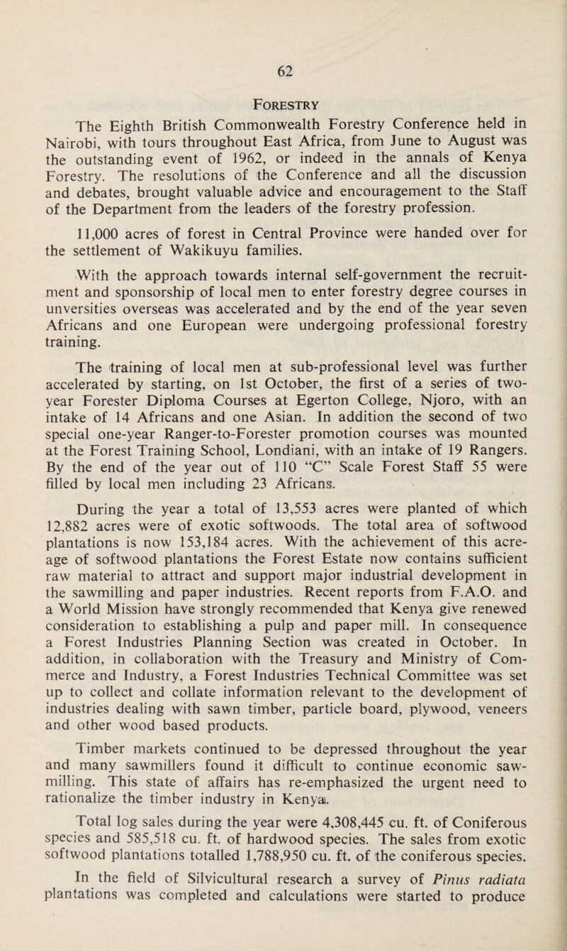 Forestry The Eighth British Commonwealth Forestry Conference held in Nairobi, with tours throughout East Africa, from June to August was the outstanding event of 1962, or indeed in the annals of Kenya Forestry. The resolutions of the Conference and all the discussion and debates, brought valuable advice and encouragement to the Staff of the Department from the leaders of the forestry profession. 11,000 acres of forest in Central Province were handed over for the settlement of Wakikuyu families. With the approach towards internal self-government the recruit¬ ment and sponsorship of local men to enter forestry degree courses in unversities overseas was accelerated and by the end of the year seven Africans and one European were undergoing professional forestry training. The training of local men at sub-professional level was further accelerated by starting, on 1st October, the first of a series of two- year Forester Diploma Courses at Egerton College, Njoro, with an intake of 14 Africans and one Asian. In addition the second of two special one-year Ranger-to-Forester promotion courses was mounted at the Forest Training School, Londiani, with an intake of 19 Rangers. By the end of the year out of 110 “C” Scale Forest Staff 55 were filled by local men including 23 Africans. During the year a total of 13,553 acres were planted of which 12,882 acres were of exotic softwoods. The total area of softwood plantations is now 153,184 acres. With the achievement of this acre¬ age of softwood plantations the Forest Estate now contains sufficient raw material to attract and support major industrial development in the sawmilling and paper industries. Recent reports from F.A.O. and a World Mission have strongly recommended that Kenya give renewed consideration to establishing a pulp and paper mill. In consequence a Forest Industries Planning Section was created in October. In addition, in collaboration with the Treasury and Ministry of Com¬ merce and Industry, a Forest Industries Technical Committee was set up to collect and collate information relevant to the development of industries dealing with sawn timber, particle board, plywood, veneers and other wood based products. Timber markets continued to be depressed throughout the year and many sawmillers found it difficult to continue economic saw¬ milling. This state of affairs has re-emphasized the urgent need to rationalize the timber industry in Kenya. Total log sales during the year were 4,308,445 cu. ft. of Coniferous species and 585,518 cu. ft. of hardwood species. The sales from exotic softwood plantations totalled 1,788,950 cu. ft. of the coniferous species. In the field of Silvicultural research a survey of Pinus radiata plantations was completed and calculations were started to produce