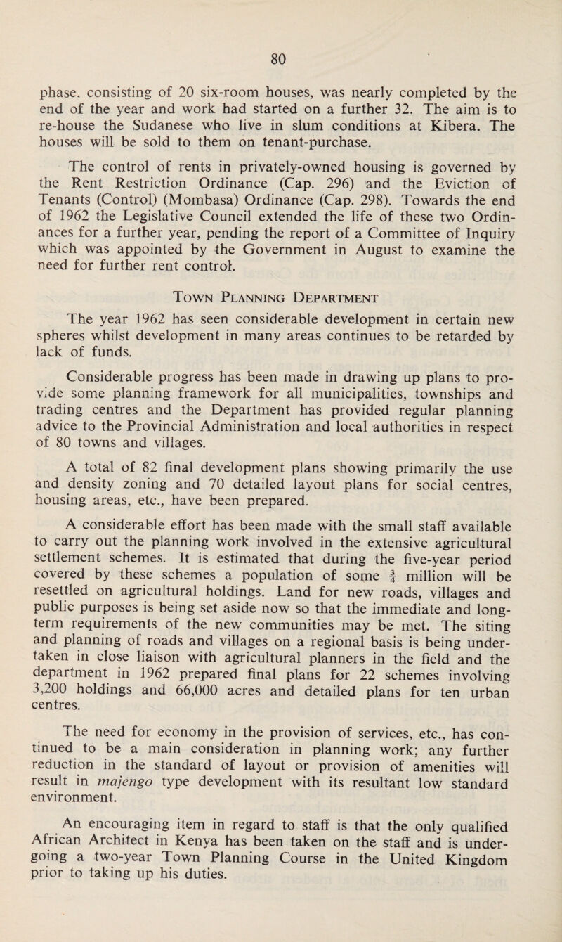 phase, consisting of 20 six-room houses, was nearly completed by the end of the year and work had started on a further 32. The aim is to re-house the Sudanese who live in slum conditions at Kibera. The houses will be sold to them on tenant-purchase. The control of rents in privately-owned housing is governed by the Rent Restriction Ordinance (Cap. 296) and the Eviction of Tenants (Control) (Mombasa) Ordinance (Cap. 298). Towards the end of 1962 the Legislative Council extended the life of these two Ordin¬ ances for a further year, pending the report of a Committee of Inquiry which was appointed by the Government in August to examine the need for further rent control. Town Planning Department The year 1962 has seen considerable development in certain new spheres whilst development in many areas continues to be retarded by lack of funds. Considerable progress has been made in drawing up plans to pro¬ vide some planning framework for all municipalities, townships and trading centres and the Department has provided regular planning advice to the Provincial Administration and local authorities in respect of 80 towns and villages. A total of 82 final development plans showing primarily the use and density zoning and 70 detailed layout plans for social centres, housing areas, etc., have been prepared. A considerable effort has been made with the small staff available to carry out the planning work involved in the extensive agricultural settlement schemes. It is estimated that during the five-year period covered by these schemes a population of some f million will be resettled on agricultural holdings. Land for new roads, villages and public purposes is being set aside now so that the immediate and long¬ term requirements of the new communities may be met. The siting and planning of roads and villages on a regional basis is being under¬ taken in close liaison with agricultural planners in the field and the department in 1962 prepared final plans for 22 schemes involving 3,200 holdings and 66,000 acres and detailed plans for ten urban centres. The need for economy in the provision of services, etc., has con¬ tinued to be a main consideration in planning work; any further reduction in the standard of layout or provision of amenities will result in majengo type development with its resultant low standard environment. An encouraging item in regard to staff is that the only qualified African Architect in Kenya has been taken on the staff and is under¬ going a two-year Town Planning Course in the United Kingdom prior to taking up his duties.