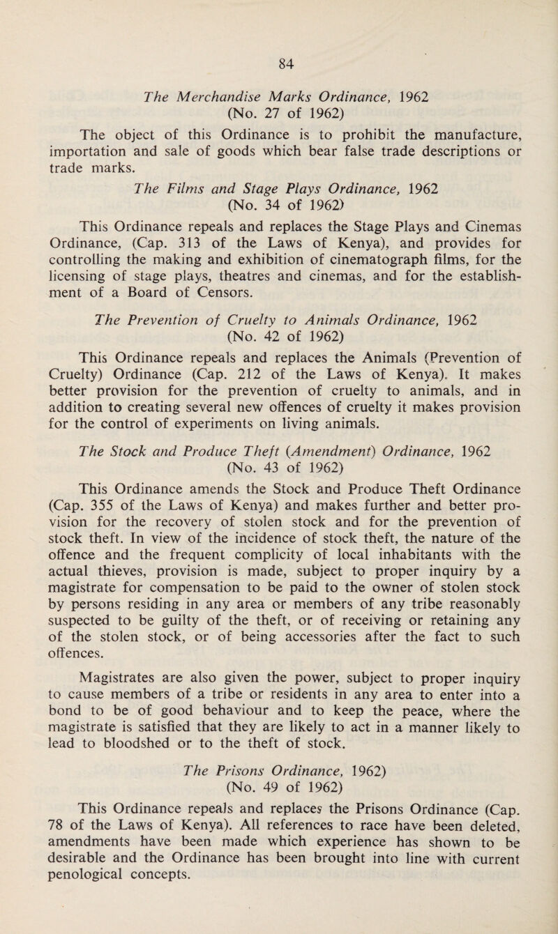 The Merchandise Marks Ordinance, 1962 (No. 27 of 1962) The object of this Ordinance is to prohibit the manufacture, importation and sale of goods which bear false trade descriptions or trade marks. The Films and Stage Plays Ordinance, 1962 (No. 34 of 1962) This Ordinance repeals and replaces the Stage Plays and Cinemas Ordinance, (Cap. 313 of the Laws of Kenya), and provides for controlling the making and exhibition of cinematograph films, for the licensing of stage plays, theatres and cinemas, and for the establish¬ ment of a Board of Censors. The Prevention of Cruelty to Animals Ordinance, 1962 (No. 42 of 1962) This Ordinance repeals and replaces the Animals (Prevention of Cruelty) Ordinance (Cap. 212 of the Laws of Kenya). It makes better provision for the prevention of cruelty to animals, and in addition to creating several new offences of cruelty it makes provision for the control of experiments on living animals. The Stock and Produce Theft {Amendment) Ordinance, 1962 (No. 43 of 1962) This Ordinance amends the Stock and Produce Theft Ordinance (Cap. 355 of the Laws of Kenya) and makes further and better pro¬ vision for the recovery of stolen stock and for the prevention of stock theft. In view of the incidence of stock theft, the nature of the offence and the frequent complicity of local inhabitants with the actual thieves, provision is made, subject to proper inquiry by a magistrate for compensation to be paid to the owner of stolen stock by persons residing in any area or members of any tribe reasonably suspected to be guilty of the theft, or of receiving or retaining any of the stolen stock, or of being accessories after the fact to such offences. Magistrates are also given the power, subject to proper inquiry to cause members of a tribe or residents in any area to enter into a bond to be of good behaviour and to keep the peace, where the magistrate is satisfied that they are likely to act in a manner likely to lead to bloodshed or to the theft of stock. The Prisons Ordinance, 1962) (No. 49 of 1962) This Ordinance repeals and replaces the Prisons Ordinance (Cap. 78 of the Laws of Kenya). All references to race have been deleted, amendments have been made which experience has shown to be desirable and the Ordinance has been brought into line with current penological concepts.