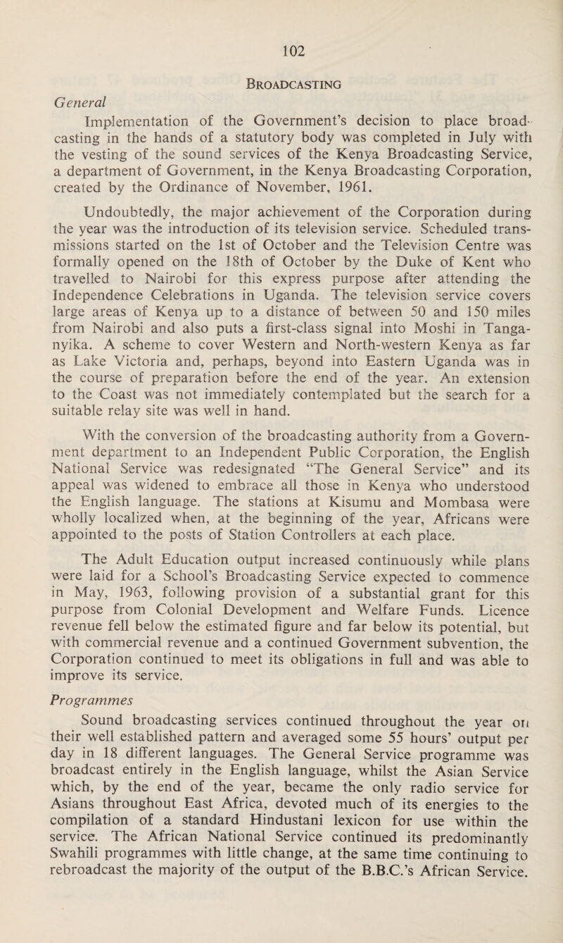 Broadcasting General Implementation of the Government’s decision to place broad¬ casting in the hands of a statutory body was completed in July with the vesting of the sound services of the Kenya Broadcasting Service, a department of Government, in the Kenya Broadcasting Corporation, created by the Ordinance of November, 1961. Undoubtedly, the major achievement of the Corporation during the year was the introduction of its television service. Scheduled trans¬ missions started on the 1st of October and the Television Centre was formally opened on the 18th of October by the Duke of Kent who travelled to Nairobi for this express purpose after attending the Independence Celebrations in Uganda. The television service covers large areas of Kenya up to a distance of between 50 and 150 miles from Nairobi and also puts a first-class signal into Moshi in Tanga¬ nyika. A scheme to cover Western and North-western Kenya as far as Lake Victoria and, perhaps, beyond into Eastern Uganda was in the course of preparation before the end of the year. An extension to the Coast was not immediately contemplated but the search for a suitable relay site was well in hand. With the conversion of the broadcasting authority from a Govern¬ ment department to an Independent Public Corporation, the English National Service was redesignated “The General Service” and its appeal was widened to embrace all those in Kenya who understood the English language. The stations at Kisumu and Mombasa were wholly localized when, at the beginning of the year, Africans were appointed to the posts of Station Controllers at each place. The Adult Education output increased continuously while plans were laid for a School’s Broadcasting Service expected to commence in May, 1963, following provision of a substantial grant for this purpose from Colonial Development and Welfare Funds. Licence revenue fell below the estimated figure and far below its potential, but with commercial revenue and a continued Government subvention, the Corporation continued to meet its obligations in full and was able to improve its service. Programmes Sound broadcasting services continued throughout the year on their well established pattern and averaged some 55 hours’ output per day in 18 different languages. The General Service programme was broadcast entirely in the English language, whilst the Asian Service which, by the end of the year, became the only radio service for Asians throughout East Africa, devoted much of its energies to the compilation of a standard Hindustani lexicon for use within the service. The African National Service continued its predominantly Swahili programmes with little change, at the same time continuing to rebroadcast the majority of the output of the B.B.C.’s African Service.