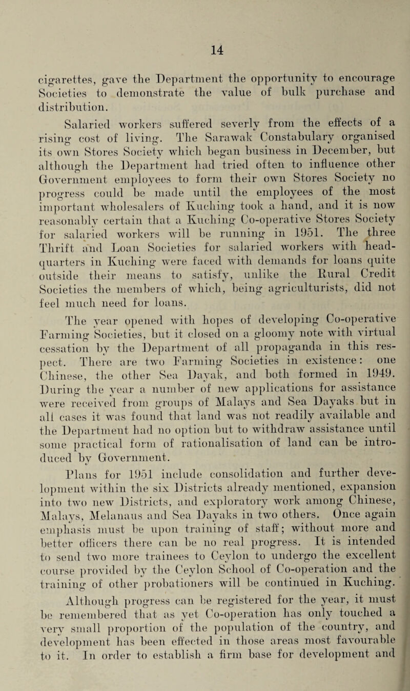 cigarettes, gave the Department the opportunity to encourage Societies to demonstrate the value of bulk purchase and distribution. Salaried workers suffered severly from the effects of a rising cost of living. The Sarawak Constabulary organised its own Stores Society which began business in December, but although the Department had tried often to influence other Government employees to form their own Stores Society no progress could be made until the employees of the most important wholesalers of Kuching took a hand, and it is now reasonably certain that a Kuching Co-operative Stores Society for salaried workers will be running in 1951. The three Thrift and Loan Societies for salaried workers with head¬ quarters in Kuching were faced with demands for loans quite outside their means to satisfy, unlike the Kural Credit Societies the members of which, being agriculturists, did not feel much need for loans. The year opened with hopes of developing Co-operative Farming Societies, but it closed on a gloomy note with virtual cessation by the Department of all propaganda in this res¬ pect. There are two Farming Societies in existence: one Chinese, the other Sea Dayak, and both formed in 1949. During the year a number of new applications for assistance were received from groups of Malays and Sea Dayaks but in all cases it was found that land was not readily available and the Department had no option but to withdraw assistance until some practical form of rationalisation of land can be intro¬ duced bv Government. «/ Plans for 1951 include consolidation and further deve¬ lopment within the six Districts already mentioned, expansion into two new Districts, and exploratory work among Chinese, Malays, Melanaus and Sea Dayaks in two others. Once again emphasis must be upon training of staff; without more and better officers there can be no real progress. It is intended to send two more trainees to Ceylon to undergo the excellent course provided by the Ceylon School of Co-operation and the training of other probationers will be continued in Kuching. Although progress can be registered for the year, it must be remembered that as vet Co-operation has only touched a very small proportion of the population of the country, and development has been effected in those areas most favourable to it. In order to establish a firm base for development and